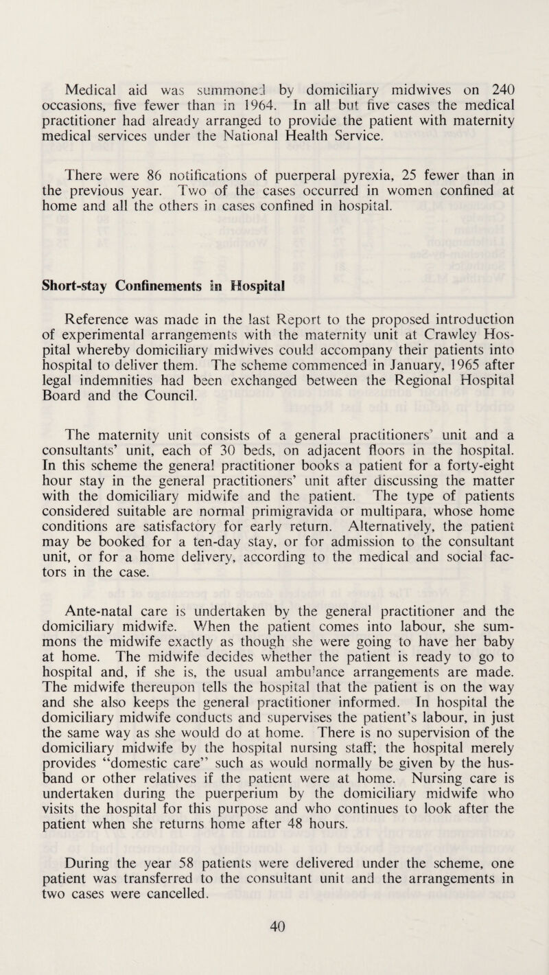 Medical aid was summoned by domiciliary midwives on 240 occasions, five fewer than in 1964. In all but five cases the medical practitioner had already arranged to provide the patient with maternity medical services under the National Health Service. There were 86 notifications of puerperal pyrexia, 25 fewer than in the previous year. Two of the cases occurred in women confined at home and all the others in cases confined in hospital. Short-stay Confinements In Hospital Reference was made in the last Report to the proposed introduction of experimental arrangements with the maternity unit at Crawley Hos¬ pital whereby domiciliary midwives could accompany their patients into hospital to deliver them. The scheme commenced in January, 1965 after legal indemnities had been exchanged between the Regional Hospital Board and the Council. The maternity unit consists of a general practitioners' unit and a consultants’ unit, each of 30 beds, on adjacent floors in the hospital. In this scheme the general practitioner books a patient for a forty-eight hour stay in the general practitioners’ unit after discussing the matter with the domiciliary midwife and the patient. The type of patients considered suitable are normal primigravida or multipara, whose home conditions are satisfactory for early return. Alternatively, the patient may be booked for a ten-day stay, or for admission to the consultant unit, or for a home delivery, according to the medical and social fac¬ tors in the case. Ante-natal care is undertaken by the general practitioner and the domiciliary midwife. When the patient comes into labour, she sum¬ mons the midwife exactly as though she were going to have her baby at home. The midwife decides whether the patient is ready to go to hospital and, if she is, the usual ambiance arrangements are made. The midwife thereupon tells the hospital that the patient is on the way and she also keeps the general practitioner informed. In hospital the domiciliary midwife conducts and supervises the patient’s labour, in just the same way as she would do at home. There is no supervision of the domiciliary midwife by the hospital nursing staff; the hospital merely provides “domestic care” such as would normally be given by the hus¬ band or other relatives if the patient were at home. Nursing care is undertaken during the puerperium by the domiciliary midwife who visits the hospital for this purpose and who continues to look after the patient when she returns home after 48 hours. During the year 58 patients were delivered under the scheme, one patient was transferred to the consultant unit and the arrangements in two cases were cancelled.