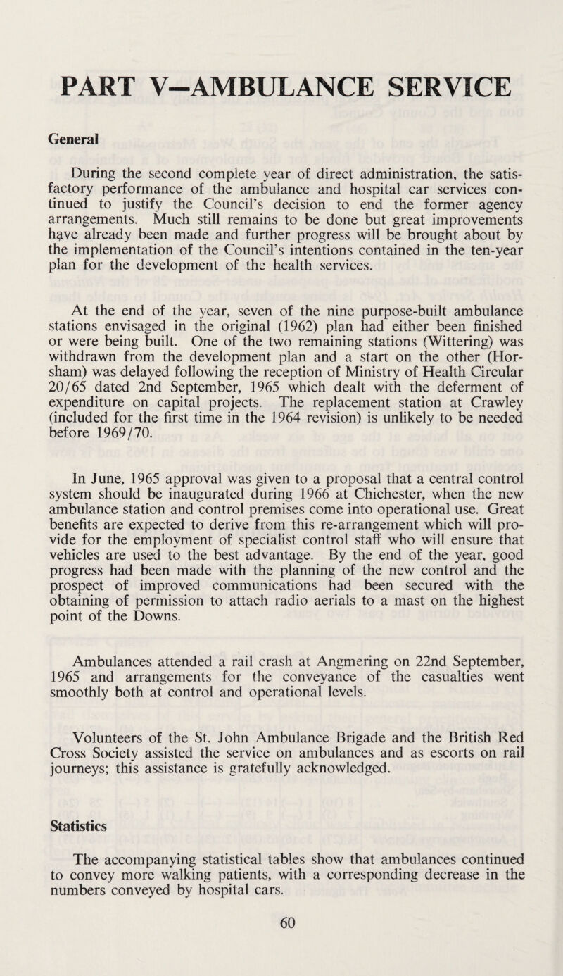 PART V—AMBULANCE SERVICE General During the second complete year of direct administration, the satis¬ factory performance of the ambulance and hospital car services con¬ tinued to justify the Council’s decision to end the former agency arrangements. Much still remains to be done but great improvements h^ve already been made and further progress will be brought about by the implementation of the Council’s intentions contained in the ten-year plan for the development of the health services. At the end of the year, seven of the nine purpose-built ambulance stations envisaged in the original (1962) plan had either been finished or were being built. One of the two remaining stations (Wittering) was withdrawn from the development plan and a start on the other (Hor¬ sham) was delayed following the reception of Ministry of Health Circular 20/65 dated 2nd September, 1965 which dealt with the deferment of expenditure on capital projects. The replacement station at Crawley (included for the first time in the 1964 revision) is unlikely to be needed before 1969/70. In June, 1965 approval was given to a proposal that a central control system should be inaugurated during 1966 at Chichester, when the new ambulance station and control premises come into operational use. Great benefits are expected to derive from this re-arrangement which will pro¬ vide for the employment of specialist control staff who will ensure that vehicles are used to the best advantage. By the end of the year, good progress had been made with the planning of the new control and the prospect of improved communications had been secured with the obtaining of permission to attach radio aerials to a mast on the highest point of the Downs. Ambulances attended a rail crash at Angmering on 22nd September, 1965 and arrangements for the conveyance of the casualties went smoothly both at control and operational levels. Volunteers of the St, John Ambulance Brigade and the British Red Cross Society assisted the service on ambulances and as escorts on rail journeys; this assistance is gratefully acknowledged. Statistics The accompanying statistical tables show that ambulances continued to convey more walking patients, with a corresponding decrease in the numbers conveyed by hospital cars.