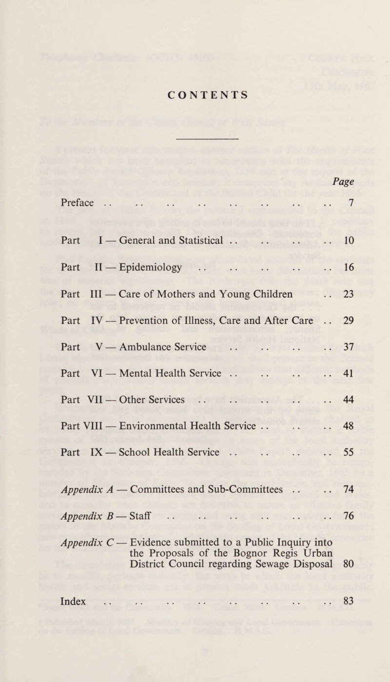 CONTENTS Page Preface .. .. .. .. .. .. .. .. 7 Part I — General and Statistical .. .. .. .. 10 Part II — Epidemiology .. .. .. .. .. 16 Part III — Care of Mothers and Young Children .. 23 Part IV — Prevention of Illness, Care and After Care .. 29 Part V — Ambulance Service .. .. .. 37 Part VI — Mental Health Service .. .. .. .. 41 Part VII — Other Services .. .. .. .. .. 44 Part VIII — Environmental Health Service .. .. .. 48 Part IX — School Health Service .. .. .. .. 55 Appendix A — Committees and Sub-Committees .. .. 74 Appendix B — Staff .. .. .. .. .. 76 Appendix C — Evidence submitted to a Public Inquiry into the Proposals of the Bognor Regis Urban District Council regarding Sewage Disposal 80 Index 83