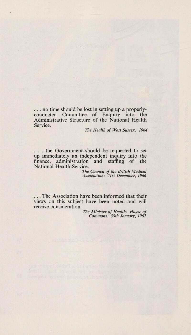 .. . no time should be lost in setting up a properly- conducted Committee of Enquiry into the Administrative Structure of the National Health Service. The Health of West Sussex: 1964 . . . the Government should be requested to set up immediately an independent inquiry into the finance, administration and staffing of the National Health Service. The Council of the British Medical Association: 21st December, 1966 ... The Association have been informed that their views on this subject have been noted and will receive consideration. The Minister of Health: House of Commons: 30th January, 1967