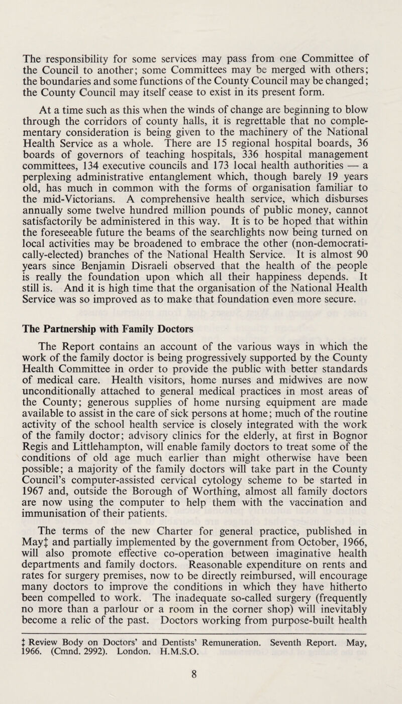 The responsibility for some services may pass from one Committee of the Council to another; some Committees may be merged with others; the boundaries and some functions of the County Council may be changed; the County Council may itself cease to exist in its present form. At a time such as this when the winds of change are beginning to blow through the corridors of county halls, it is regrettable that no comple¬ mentary consideration is being given to the machinery of the National Health Service as a whole. There are 15 regional hospital boards, 36 boards of governors of teaching hospitals, 336 hospital management committees, 134 executive councils and 173 local health authorities — a perplexing administrative entanglement which, though barely 19 years old, has much in common with the forms of organisation familiar to the mid-Victorians. A comprehensive health service, which disburses annually some twelve hundred million pounds of public money, cannot satisfactorily be administered in this way. It is to be hoped that within the foreseeable future the beams of the searchlights now being turned on local activities may be broadened to embrace the other (non-democrati- cally-elected) branches of the National Health Service. It is almost 90 years since Benjamin Disraeli observed that the health of the people is really the foundation upon which all their happiness depends. It still is. And it is high time that the organisation of the National Health Service was so improved as to make that foundation even more secure. The Partnership with Family Doctors The Report contains an account of the various ways in which the work of the family doctor is being progressively supported by the County Health Committee in order to provide the public with better standards of medical care. Health visitors, home nurses and midwives are now unconditionally attached to general medical practices in most areas of the County; generous supplies of home nursing equipment are made available to assist in the care of sick persons at home; much of the routine activity of the school health service is closely integrated with the work of the family doctor; advisory clinics for the elderly, at first in Bognor Regis and Littlehampton, will enable family doctors to treat some of the conditions of old age much earlier than might otherwise have been possible; a majority of the family doctors will take part in the County Council’s computer-assisted cervical cytology scheme to be started in 1967 and, outside the Borough of Worthing, almost all family doctors are now using the computer to help them with the vaccination and immunisation of their patients. The terms of the new Charter for general practice, published in MayJ and partially implemented by the government from October, 1966, will also promote effective co-operation between imaginative health departments and family doctors. Reasonable expenditure on rents and rates for surgery premises, now to be directly reimbursed, will encourage many doctors to improve the conditions in which they have hitherto been compelled to work. The inadequate so-called surgery (frequently no more than a parlour or a room in the corner shop) will inevitably become a relic of the past. Doctors working from purpose-built health + Review Body on Doctors’ and Dentists’ Remuneration. Seventh Report. May, i966. (Cmnd. 2992). London. H.M.S.O.