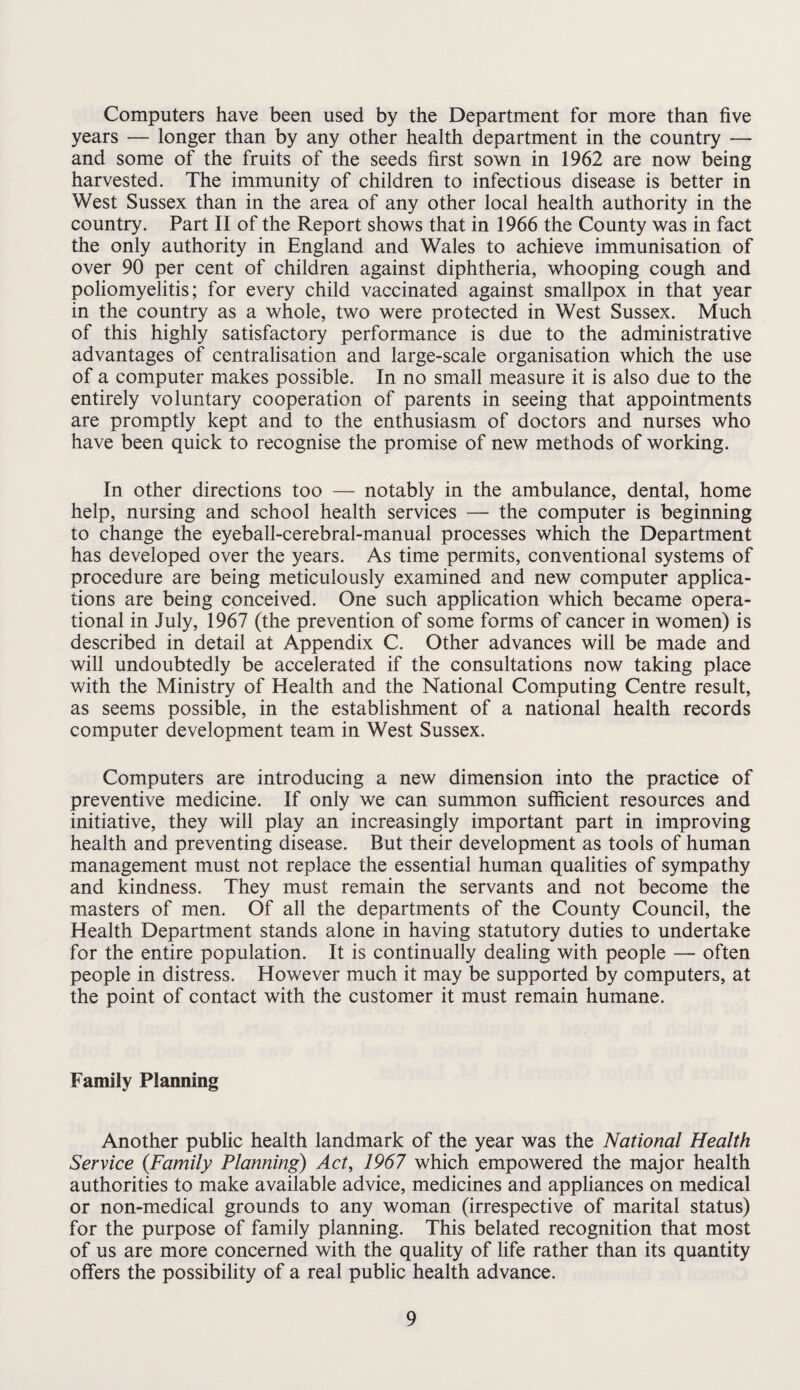 Computers have been used by the Department for more than five years — longer than by any other health department in the country — and some of the fruits of the seeds first sown in 1962 are now being harvested. The immunity of children to infectious disease is better in West Sussex than in the area of any other local health authority in the country. Part II of the Report shows that in 1966 the County was in fact the only authority in England and Wales to achieve immunisation of over 90 per cent of children against diphtheria, whooping cough and poliomyelitis; for every child vaccinated against smallpox in that year in the country as a whole, two were protected in West Sussex. Much of this highly satisfactory performance is due to the administrative advantages of centralisation and large-scale organisation which the use of a computer makes possible. In no small measure it is also due to the entirely voluntary cooperation of parents in seeing that appointments are promptly kept and to the enthusiasm of doctors and nurses who have been quick to recognise the promise of new methods of working. In other directions too — notably in the ambulance, dental, home help, nursing and school health services — the computer is beginning to change the eyeball-cerebral-manual processes which the Department has developed over the years. As time permits, conventional systems of procedure are being meticulously examined and new computer applica¬ tions are being conceived. One such application which became opera¬ tional in July, 1967 (the prevention of some forms of cancer in women) is described in detail at Appendix C. Other advances will be made and will undoubtedly be accelerated if the consultations now taking place with the Ministry of Health and the National Computing Centre result, as seems possible, in the establishment of a national health records computer development team in West Sussex. Computers are introducing a new dimension into the practice of preventive medicine. If only we can summon sufficient resources and initiative, they will play an increasingly important part in improving health and preventing disease. But their development as tools of human management must not replace the essential human qualities of sympathy and kindness. They must remain the servants and not become the masters of men. Of all the departments of the County Council, the Health Department stands alone in having statutory duties to undertake for the entire population. It is continually dealing with people — often people in distress. However much it may be supported by computers, at the point of contact with the customer it must remain humane. Family Planning Another public health landmark of the year was the National Health Service {Family Planning) Act, 1967 which empowered the major health authorities to make available advice, medicines and appliances on medical or non-medical grounds to any woman (irrespective of marital status) for the purpose of family planning. This belated recognition that most of us are more concerned with the quality of life rather than its quantity offers the possibility of a real public health advance.