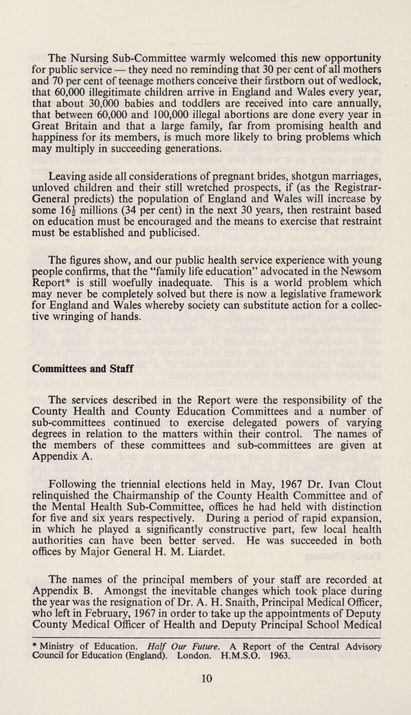 The Nursing Sub-Committee warmly welcomed this new opportunity for public service — they need no reminding that 30 per cent of all mothers and 70 per cent of teenage mothers conceive their firstborn out of wedlock, that 60,000 illegitimate children arrive in England and Wales every year, that about 30,000 babies and toddlers are received into care annually, that between 60,000 and 100,000 illegal abortions are done every year in Great Britain and that a large family, far from promising health and happiness for its members, is much more likely to bring problems which may multiply in succeeding generations. Leaving aside all considerations of pregnant brides, shotgun marriages, unloved children and their still wretched prospects, if (as the Registrar- General predicts) the population of England and Wales will increase by some 16J millions (34 per cent) in the next 30 years, then restraint based on education must be encouraged and the means to exercise that restraint must be established and publicised. The figures show, and our public health service experience with young people confirms, that the “family life education” advocated in the Newsom Report* is still woefully inadequate. This is a world problem which may never be completely solved but there is now a legislative framework for England and Wales whereby society can substitute action for a collec¬ tive wringing of hands. Committees and Staff The services described in the Report were the responsibility of the County Health and County Education Committees and a number of sub-committees continued to exercise delegated powers of varying degrees in relation to the matters within their control. The names of the members of these committees and sub-committees are given at Appendix A. Following the triennial elections held in May, 1967 Dr. Ivan Clout relinquished the Chairmanship of the County Health Committee and of the Mental Health Sub-Committee, offices he had held with distinction for five and six years respectively. During a period of rapid expansion, in which he played a significantly constructive part, few local health authorities can have been better served. He was succeeded in both offices by Major General H. M. Liardet. The names of the principal members of your staff are recorded at Appendix B. Amongst the inevitable changes which took place during the year was the resignation of Dr. A. H. Snaith, Principal Medical Officer, who left in February, 1967 in order to take up the appointments of Deputy County Medical Officer of Health and Deputy Principal School Medical * Ministry of Education. Half Our Future. A Report of the Central Advisory Council for Education (England). London. H.M.S.O. 1963.