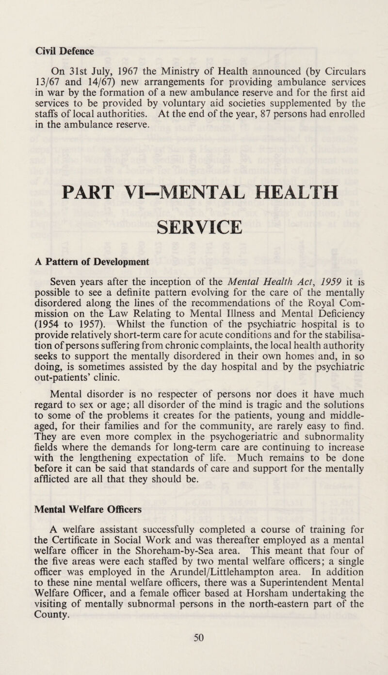Civil Defence On 31st July, 1967 the Ministry of Health announced (by Circulars 13/67 and 14/67) new arrangements for providing ambulance services in war by the formation of a new ambulance reserve and for the first aid services to be provided by voluntary aid societies supplemented by the staffs of local authorities. At the end of the year, 87 persons had enrolled in the ambulance reserve. PART VI-MENTAL HEALTH SERVICE A Pattern of Development Seven years after the inception of the Mental Health Act, 1959 it is possible to see a definite pattern evolving for the care of the mentally disordered along the lines of the recommendations of the Royal Com¬ mission on the Law Relating to Mental Illness and Mental Deficiency (1954 to 1957). Whilst the function of the psychiatric hospital is to provide relatively short-term care for acute conditions and for the stabilisa¬ tion of persons suffering from chronic complaints, the local health authority seeks to support the mentally disordered in their own homes and, in so doing, is sometimes assisted by the day hospital and by the psychiatric out-patients’ clinic. Mental disorder is no respecter of persons nor does it have much regard to sex or age; all disorder of the mind is tragic and the solutions to some of the problems it creates for the patients, young and middle- aged, for their families and for the community, are rarely easy to find. They are even more complex in the psychogeriatric and subnormality fields where the demands for long-term care are continuing to increase with the lengthening expectation of life. Much remains to be done before it can be said that standards of care and support for the mentally afflicted are all that they should be. Mental Welfare Officers A welfare assistant successfully completed a course of training for the Certificate in Social Work and was thereafter employed as a mental welfare officer in the Shoreham-by-Sea area. This meant that four of the five areas were each staffed by two mental welfare officers; a single officer was employed in the Arundel/Littlehampton area. In addition to these nine mental welfare officers, there was a Superintendent Mental Welfare Officer, and a female officer based at Horsham undertaking the visiting of mentally subnormal persons in the north-eastern part of the County.