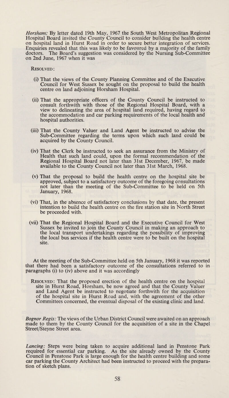 Horsham: By letter dated 19th May, 1967 the South West Metropolitan Regional Hospital Board invited the County Council to consider building the health centre on hospital land in Hurst Road in order to secure better integration of services. Enquiries revealed that this was likely to be favoured by a majority of the family doctors. The Board’s suggestion was considered by the Nursing Sub-Committee on 2nd June, 1967 when it was Resolved : (i) That the views of the County Planning Committee and of the Executive Council for West Sussex be sought on the proposal to build the health centre on land adjoining Horsham Hospital. (ii) That the appropriate officers of the County Council be instructed to consult forthwith with those of the Regional Hospital Board, with a view to delineating the area of hospital land required, having regard to the accommodation and car parking requirements of the local health and hospital authorities. (iii) That the County Valuer and Land Agent be instructed to advise the Sub-Committee regarding the terms upon which such land could be acquired by the County Council. (iv) That the Clerk be instructed to seek an assurance from the Ministry of Health that such land could, upon the formal recommendation of the Regional Hospital Board not later than 31st December, 1967, be made available to the County Council not later than 31st March, 1968. (v) That the proposal to build the health centre on the hospital site be approved, subject to a satisfactory outcome of the foregoing consultations not later than the meeting of the Sub-Committee to be held on 5th January, 1968. (vi) That, in the absence of satisfactory conclusions by that date, the present intention to build the health centre on the fire station site in North Street be proceeded with. (vii) That the Regional Hospital Board and the Executive Council for West Sussex be invited to join the County Council in making an approach to the local transport undertakings regarding the possibility of improving the local bus services if the health centre were to be built on the hospital site. At the meeting of the Sub-Committee held on 5th January, 1968 it was reported that there had been a satisfactory outcome of the consultations referred to in paragraphs (i) to (iv) above and it was accordingly Resolved: That the proposed erection of the health centre on the hospital site in Hurst Road, Horsham, be now agreed and that the County Valuer and Land Agent be instructed to negotiate forthwith for the acquisition of the hospital site in Hurst Road and, with the agreement of the other Committees concerned, the eventual disposal of the existing clinic and land. Bognor Regis: The views of the Urban District Council were awaited on an approach made to them by the County Council for the acquisition of a site in the Chapel Street/Steyne Street area. Lancing: Steps were being taken to acquire additional land in Penstone Park required for essential car parking. As the site already owned by the County Council in Penstone Park is large enough for the health centre building and some car parking the County Architect had been instructed to proceed with the prepara¬ tion of sketch plans.