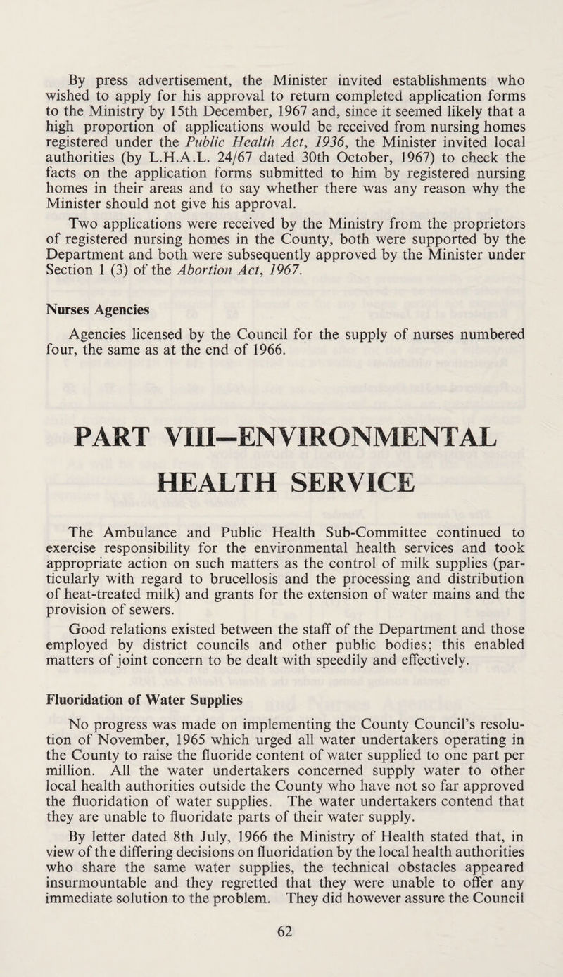 By press advertisement, the Minister invited establishments who wished to apply for his approval to return completed application forms to the Ministry by 15th December, 1967 and, since it seemed likely that a high proportion of applications would be received from nursing homes registered under the Public Health Act^ 1936, the Minister invited local authorities (by L.H.A.L. 24/67 dated 30th October, 1967) to check the facts on the application forms submitted to him by registered nursing homes in their areas and to say whether there was any reason why the Minister should not give his approval. Two applications were received by the Ministry from the proprietors of registered nursing homes in the County, both were supported by the Department and both were subsequently approved by the Minister under Section 1 (3) of the Abortion Act, 1967. Nurses Agencies Agencies licensed by the Council for the supply of nurses numbered four, the same as at the end of 1966. PART VIII-ENVIRONMENTAL HEALTH SERVICE The Ambulance and Public Health Sub-Committee continued to exercise responsibility for the environmental health services and took appropriate action on such matters as the control of milk supplies (par¬ ticularly with regard to brucellosis and the processing and distribution of heat-treated milk) and grants for the extension of water mains and the provision of sewers. Good relations existed between the staff of the Department and those employed by district councils and other public bodies; this enabled matters of joint concern to be dealt with speedily and effectively. Fluoridation of Water Supplies No progress was made on implementing the County Council’s resolu¬ tion of November, 1965 which urged all water undertakers operating in the County to raise the fluoride content of water supplied to one part per million. All the water undertakers concerned supply water to other local health authorities outside the County who have not so far approved the fluoridation of water supplies. The water undertakers contend that they are unable to fluoridate parts of their water supply. By letter dated 8th July, 1966 the Ministry of Health stated that, in view of the differing decisions on fluoridation by the local health authorities who share the same water supplies, the technical obstacles appeared insurmountable and they regretted that they were unable to offer any immediate solution to the problem. They did however assure the Council