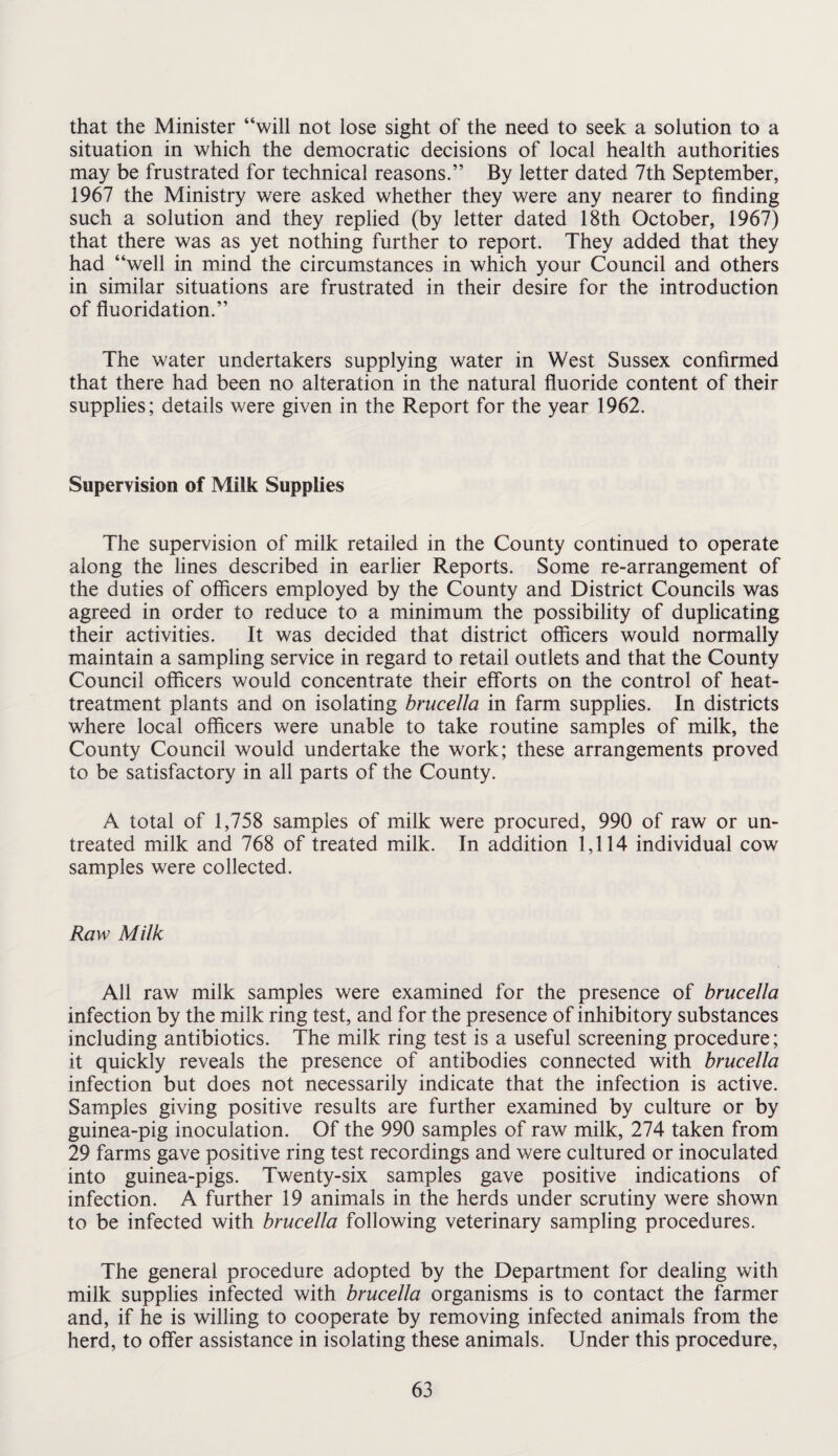 that the Minister “will not lose sight of the need to seek a solution to a situation in which the democratic decisions of local health authorities may be frustrated for technical reasons.” By letter dated 7th September, 1967 the Ministry were asked whether they were any nearer to finding such a solution and they replied (by letter dated 18th October, 1967) that there was as yet nothing further to report. They added that they had “well in mind the circumstances in which your Council and others in similar situations are frustrated in their desire for the introduction of fluoridation.” The water undertakers supplying water in West Sussex confirmed that there had been no alteration in the natural fluoride content of their supplies; details were given in the Report for the year 1962. Supervision of Milk Supplies The supervision of milk retailed in the County continued to operate along the lines described in earlier Reports. Some re-arrangement of the duties of officers employed by the County and District Councils was agreed in order to reduce to a minimum the possibility of duplicating their activities. It was decided that district officers would normally maintain a sampling service in regard to retail outlets and that the County Council officers would concentrate their efforts on the control of heat- treatment plants and on isolating brucella in farm supplies. In districts where local officers were unable to take routine samples of milk, the County Council would undertake the work; these arrangements proved to be satisfactory in all parts of the County. A total of 1,758 samples of milk were procured, 990 of raw or un¬ treated milk and 768 of treated milk. In addition 1,114 individual cow samples were collected. Raw Milk All raw milk samples were examined for the presence of brucella infection by the milk ring test, and for the presence of inhibitory substances including antibiotics. The milk ring test is a useful screening procedure; it quickly reveals the presence of antibodies connected with brucella infection but does not necessarily indicate that the infection is active. Samples giving positive results are further examined by culture or by guinea-pig inoculation. Of the 990 samples of raw milk, 274 taken from 29 farms gave positive ring test recordings and were cultured or inoculated into guinea-pigs. Twenty-six samples gave positive indications of infection. A further 19 animals in the herds under scrutiny were shown to be infected with brucella following veterinary sampling procedures. The general procedure adopted by the Department for dealing with milk supplies infected with brucella organisms is to contact the farmer and, if he is willing to cooperate by removing infected animals from the herd, to offer assistance in isolating these animals. Under this procedure,