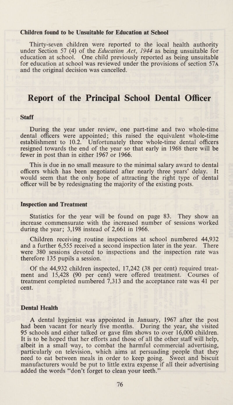 Children found to be Unsuitable for Education at School Thirty-seven children were reported to the local health authority under Section 57 (4) of the Education Act, 1944 as being unsuitable for education at school. One child previously reported as being unsuitable for education at school was reviewed under the provisions of section 57a and the original decision was cancelled. Report of the Principal School Dental Officer Staff During the year under review, one part-time and two whole-time dental officers were appointed; this raised the equivalent whole-time establishment to 10.2. Unfortunately three whole-time dental officers resigned towards the end of the year so that early in 1968 there will be fewer in post than in either 1967 or 1966. This is due in no small measure to the minimal salary award to dental officers which has been negotiated after nearly three years’ delay. It would seem that the only hope of attracting the right type of dental officer will be by redesignating the majority of the existing posts. Inspection and Treatment Statistics for the year will be found on page 83. They show an increase commensurate with the increased number of sessions worked during the year; 3,198 instead of 2,661 in 1966. Children receiving routine inspections at school numbered 44,932 and a further 6,555 received a second inspection later in the year. There were 380 sessions devoted to inspections and the inspection rate was therefore 135 pupils a session. Of the 44,932 children inspected, 17,242 (38 per cent) required treat¬ ment and 15,428 (90 per cent) were offered treatment. Courses of treatment completed numbered 7,313 and the acceptance rate was 41 per cent. Dental Health A dental hygienist was appointed in January, 1967 after the post had been vacant for nearly five months. During the year, she visited 95 schools and either talked or gave film shows to over 16,000 children. It is to be hoped that her efforts and those of all the other staff will help, albeit in a small way, to combat the harmful commercial advertising, particularly on television, which aims at persuading people that they need to eat between meals in order to keep going. Sweet and biscuit manufacturers would be put to little extra expense if all their advertising added the words “don’t forget to clean your teeth.’’