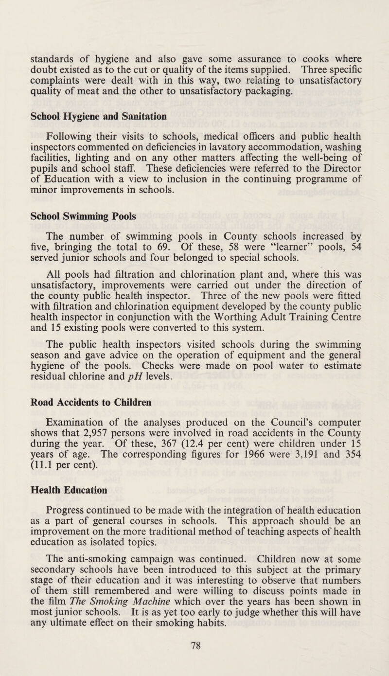 standards of hygiene and also gave some assurance to cooks where doubt existed as to the cut or quality of the items supplied. Three specific complaints were dealt with in this way, two relating to unsatisfactory quality of meat and the other to unsatisfactory packaging. School Hygiene and Sanitation Following their visits to schools, medical officers and public health inspectors commented on deficiencies in lavatory accommodation, washing facilities, lighting and on any other matters affecting the well-being of pupils and school staff. These deficiencies were referred to the Director of Education with a view to inclusion in the continuing programme of minor improvements in schools. School Swimming Pools The number of swimming pools in County schools increased by five, bringing the total to 69. Of these, 58 were “learner” pools, 54 served junior schools and four belonged to special schools. All pools had filtration and chlorination plant and, where this was unsatisfactory, improvements were carried out under the direction of the county public health inspector. Three of the new pools were fitted with filtration and chlorination equipment developed by the county public health inspector in conjunction with the Worthing Adult Training Centre and 15 existing pools were converted to this system. The public health inspectors visited schools during the swimming season and gave advice on the operation of equipment and the general hygiene of the pools. Checks were made on pool water to estimate residual chlorine and pH levels. Road Accidents to Children Examination of the analyses produced on the Council’s computer shows that 2,957 persons were involved in road accidents in the County during the year. Of these, 367 (12.4 per cent) were children under 15 years of age. The corresponding figures for 1966 were 3,191 and 354 (11.1 per cent). Health Education Progress continued to be made with the integration of health education as a part of general courses in schools. This approach should be an improvement on the more traditional method of teaching aspects of health education as isolated topics. The anti-smoking campaign was continued. Children now at some secondary schools have been introduced to this subject at the primary stage of their education and it was interesting to observe that numbers of them still remembered and were willing to discuss points made in the film The Smoking Machine which over the years has been shown in most junior schools. It is as yet too early to judge whether this will have any ultimate effect on their smoking habits.