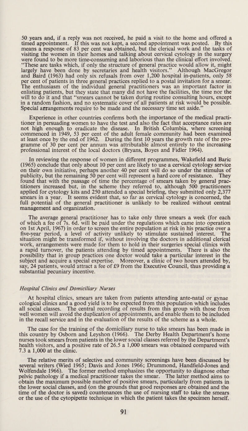 50 years and, if a reply was not received, he paid a visit to the home and offered a timed appointment. If this was not kept, a second appointment was posted. By this means a response of 83 per cent was obtained, but the clerical work and the tasks of visiting the women in their homes and talking about cervical cytology in the surgery were found to be more time-consuming and laborious than the clinical effort involved. “These are tasks which, if only the structure of general practice would allow it, might largely have been done by secretaries and health visitors.” Although MacGregor and Baird (1963) had only six refusals from over 1,200 hospital in-patients, only 58 per cent of patients in three general practices replied to a postal invitation for a smear. The enthusiasm of the individual general practitioners was an important factor in enlisting patients, but they state that many did not have the facilities, the time nor the will to do it and that “smears cannot be taken during routine consulting hours, except in a random fashion, and no systematic cover of all patients at risk would be possible. Special arrangements require to be made and the necessary time set aside.” Experience in other countries confirms both the importance of the medical practi¬ tioner in persuading women to have the test and also the fact that acceptance rates are not high enough to eradicate the disease. In British Columbia, where screening commenced in 1949, 53 per cent of the adult female community had been examined at least once by the end of 1962. During the first 10 years the growth rate of the pro¬ gramme of 30 per cent per annum was attributable almost entirely to the increasing professional interest of the local doctors (Bryans, Boyes and Fidler 1964). In reviewing the response of women in different programmes, Wakefield and Baric (1965) conclude that only about 10 per cent are likely to use a cervical cytology service on their own initiative, perhaps another 40 per cent will do so under the stimulus of publicity, but the remaining 50 per cent will represent a hard core of resistance. They found that with the passage of time the percentage of smears taken by general prac¬ titioners increased but, in the scheme they referred to, although 500 practitioners applied for cytology kits and 250 attended a special briefing, they submitted only 2,377 smears in a year. It seems evident that, so far as cervical cytology is concerned, the full potential of the general practitioner is unlikely to be realized without central management and organization. The average general practitioner has to take only three smears a week (for each of which a fee of 7s. 6d. will be paid under the regulations which came into operation on 1st April, 1967) in order to screen the entire population at risk in his practice over a five-year period, a level of activity unlikely to stimulate sustained interest. The situation might be transformed if, without involving the doctors in additional clerical work, arrangements were made for them to hold in their surgeries special clinics with a rapid turnover, the patients attending by timed appointments. There is also the possibility that in group practices one doctor would take a particular interest in the subject and acquire a special expertise. Moreover, a clinic of two hours attended by, say, 24 patients, would attract a fee of £9 from the Executive Council, thus providing a substantial pecuniary incentive. Hospital Clinics and Domiciliary Nurses At hospital clinics, smears are taken from patients attending ante-natal or gynae cological clinics and a good yield is to be expected from this population which includes all social classes. The central recording of results from this group with those from well women will avoid the duplication of appointments, and enable them to be included in the recall service and in the evaluation of the results of the scheme as a whole. The case for the training of the domiciliary nurse to take smears has been made in this country by Osborn and Leyshon (1966). The Derby Health Department’s home nurses took smears from patients in the lower social classes referred by the Department’s health visitors, and a positive rate of 26.5 a 1,000 smears was obtained compared with 7.3 a 1,000 at the clinic. The relative merits of selective and community screenings have been discussed by several writers (Wied 1965; Davis and Jones 1966; Drummond, Handheld-Jones and Wolfendale 1966). The former method emphasizes the opportunity to diagnose other pelvic pathology if a medical practitioner takes the smear. The latter method aims to obtain the maximum possible number of positive smears, particularly from patients in the lower social classes, and (on the grounds that good responses are obtained and the time of the doctor is saved) countenances the use of nursing staff to take the smears or the use of the cytopipette technique in which the patient takes the specimen herself.