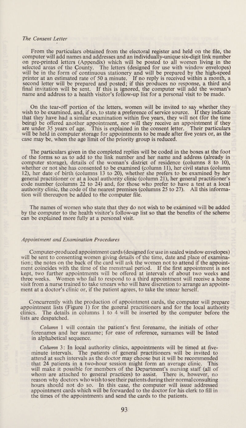 The Consent Letter From the particulars obtained from the electoral register and held on the file, the computer will add names and addresses and an individually-unique six-digit link number on pre-printed letters (Appendix) which will be posted to all women living in the selected areas of the County. The letters (designed for use with window envelopes) will be in the form of continuous stationery and will be prepared by the high-speed printer at an estimated rate of 50 a minute. If no reply is received within a month, a second letter will be prepared and posted; if this produces no response, a third and final invitation will be sent. If this is ignored, the computer will add the woman’s name and address to a health visitor’s follow-up list for a personal visit to be made. On the tear-off portion of the letters, women will be invited to say whether they wish to be examined, and, if so, to state a preference of service source. If they indicate that they have had a similar examination within five years, they will not (for the time being) be offered another appointment, nor will they receive an appointment if they are under 35 years of age. This is explained in the consent letter. Their particulars will be held in computer storage for appointments to be made after five years or, as the case may be, when the age limit of the priority group is reduced. The particulars given in the completed replies will be coded in the boxes at the foot of the forms so as to add to the link number and her name and address (already in computer storage), details of the woman’s district of residence (columns 8 to 10), whether or not she has consented to be examined (column 11), her civil status (column 12), her date of birth (columns 13 to 20), whether she prefers to be examined by her general practitioner or at a local authority clinic (column 21), her general practitioner’s code number (columns 22 to 24) and, for those who prefer to have a test at a local authority clinic, the code of the nearest premises (columns 25 to 27). All this informa¬ tion will thereupon be added to the computer file. The names of women who state that they do not wish to be examined will be added by the computer to the health visitor’s follow-up list so that the benefits of the scheme can be explained more fully at a personal visit. Appointment and Examination Procedures Computer-produced appointment cards (designed for use in sealed window envelopes) will be sent to consenting women giving details of the time, date and place of examina¬ tion ; the notes on the back of the card will ask the women not to attend if the appoint¬ ment coincides with the time of the menstrual period. If the first appointment is not kept, two further appointments will be offered at intervals of about two weeks and three weeks. Women who fail to respond to a third appointment will receive a home visit from a nurse trained to take smears who will have discretion to arrange an appoint¬ ment at a doctor’s clinic or, if the patient agrees, to take the smear herself. Concurrently with the production of appointment cards, the computer will prepare appointment lists (Figure 1) for the general practitioners and for the local authority clinics. The details in columns 1 to 4 will be inserted by the computer before the lists are despatched. Column 1 will contain the patient’s first forename, the initials of other forenames and her surname; for ease of reference, surnames will be listed in alphabetical sequence. Column 3: In local authority clinics, appointments will be timed at five- minute intervals. The patients of general practitioners will be invited to attend at such intervals as the doctor may choose but it will be recommended that 24 patients in a two-hour session might form an average clinic. This will make it possible for members of the Department’s nursing staff (all of whom are attached to general practices) to assist. There is, however, no reason why doctors who wish to see their patients during their normal consulting hours should not do so. In this case, the computer will issue addressed appointment cards which will be forwarded to the doctor for his clerk to fill in the times of the appointments and send the cards to the patients.