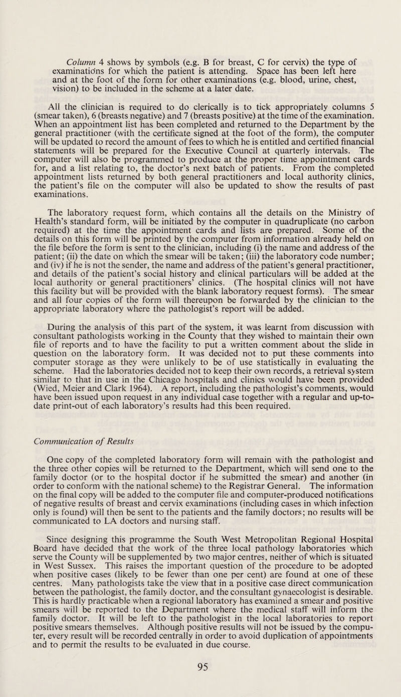 Column 4 shows by symbols (e.g. B for breast, C for cervix) the type of examinations for which the patient is attending. Space has been left here and at the foot of the form for other examinations (e.g. blood, urine, chest, vision) to be included in the scheme at a later date. All the clinician is required to do clerically is to tick appropriately columns 5 (smear taken), 6 (breasts negative) and 7 (breasts positive) at the time of the examination. When an appointment list has been completed and returned to the Department by the general practitioner (with the certificate signed at the foot of the form), the computer will be updated to record the amount of fees to which he is entitled and certified financial statements will be prepared for the Executive Council at quarterly intervals. The computer will also be programmed to produce at the proper time appointment cards for, and a list relating to, the doctor’s next batch of patients. From the completed appointment lists returned by both general practitioners and local authority clinics, the patient’s file on the computer will also be updated to show the results of past examinations. The laboratory request form, which contains all the details on the Ministry of Health’s standard form, will be initiated by the computer in quadruplicate (no carbon required) at the time the appointment cards and lists are prepared. Some of the details on this form will be printed by the computer from information already held on the file before the form is sent to the clinician, including (i) the name and address of the patient; (ii) the date on which the smear will be taken; (iii) the laboratory code number; and (iv) if he is not the sender, the name and address of the patient’s general practitioner, and details of the patient’s social history and clinical particulars will be added at the local authority or general practitioners’ clinics. (The hospital clinics will not have this facility but will be provided with the blank laboratory request forms). The smear and all four copies of the form will thereupon be forwarded by the clinician to the appropriate laboratory where the pathologist’s report will be added. During the analysis of this part of the system, it was learnt from discussion with consultant pathologists working in the County that they wished to maintain their own file of reports and to have the facility to put a written comment about the slide in question on the laboratory form. It was decided not to put these comments into computer storage as they were unlikely to be of use statistically in evaluating the scheme. Had the laboratories decided not to keep their own records, a retrieval system similar to that in use in the Chicago hospitals and clinics would have been provided (Wied, Meier and Clark 1964). A report, including the pathologist’s comments, would have been issued upon request in any individual case together with a regular and up-to- date print-out of each laboratory’s results had this been required. Communication of Results One copy of the completed laboratory form will remain with the pathologist and the three other copies will be returned to the Department, which will send one to the family doctor (or to the hospital doctor if he submitted the smear) and another (in order to conform with the national scheme) to the Registrar General. The information on the final copy will be added to the computer file and computer-produced notifications of negative results of breast and cervix examinations (including cases in which infection only is found) will then be sent to the patients and the family doctors; no results will be communicated to LA doctors and nursing staff. Since designing this programme the South West Metropolitan Regional Hospital Board have decided that the work of the three local pathology laboratories which serve the County will be supplemented by two major centres, neither of which is situated in West Sussex. This raises the important question of the procedure to be adopted when positive cases (likely to be fewer than one per cent) are found at one of these centres. Many pathologists take the view that in a positive case direct communication between the pathologist, the family doctor, and the consultant gynaecologist is desirable. This is hardly practicable when a regional laboratory has examined a smear and positive smears will be reported to the Department where the medical staff will inform the family doctor. It will be left to the pathologist in the local laboratories to report positive smears themselves. Although positive results will not be issued by the compu¬ ter, every result will be recorded centrally in order to avoid duplication of appointments and to permit the results to be evaluated in due course.