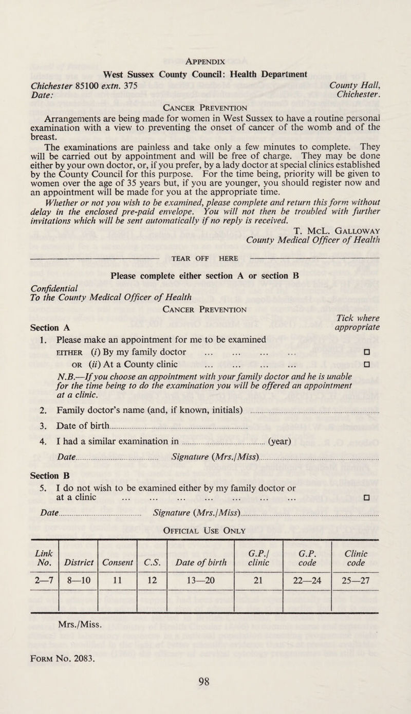 Appendix West Sussex County Council: Health Department Chichester 85100 extn. 375 County Hall, Date: Chichester. Cancer Prevention Arrangements are being made for women in West Sussex to have a routine personal examination with a view to preventing the onset of cancer of the womb and of the breast. The examinations are painless and take only a few minutes to complete. They will be carried out by appointment and will be free of charge. They may be done either by your own doctor, or, if you prefer, by a lady doctor at special clinics established by the County Council for this purpose. For the time being, priority will be given to women over the age of 35 years but, if you are younger, you should register now and an appointment will be made for you at the appropriate time. Whether or not you wish to be examined, please complete and return this form without delay in the enclosed pre-paid envelope. You will not then be troubled with further invitations which will be sent automatically if no reply is received. T. McL. Galloway County Medical Officer of Health TEAR OFF HERE Please complete either section A or section B Confidential To the County Medical Officer of Health Cancer Prevention Section A 1. Please make an appointment for me to be examined EITHER (/) By my family doctor . OR (//) At a County clinic . Tick where appropriate □ □ N.B.—If you choose an appointment with your family doctor and he is unable for the time being to do the examination you will be offered an appointment at a clinic. 2. Family doctor’s name (and, if known, initials) . 3. Date of birth. 4. I had a similar examination in.(year) Date. Signature {Mrs.jMiss). Section B 5. I do not wish to be examined either by my family doctor or at a clinic . □ Date. Signature {Mrs.jMiss). Official Use Only Link No. District Consent C.S. Date of birth G.P.I clinic G.P. code Clinic code 2—7 8—10 11 12 13—20 21 22—24 25—27 Mrs./Miss. Form No. 2083.
