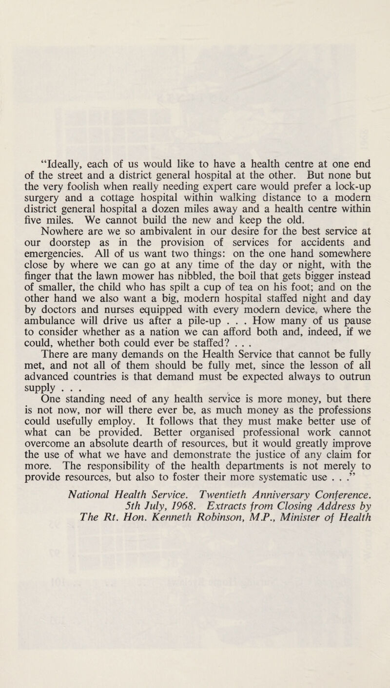 “Ideally, each of us would like to have a health centre at one end of the street and a district general hospital at the other. But none but the very foolish when really needing expert care would prefer a lock-up surgery and a cottage hospital within walking distance to a modern district general hospital a dozen miles away and a health centre within five miles. We cannot build the new and keep the old. Nowhere are we so ambivalent in our desire for the best service at our doorstep as in the provision of services for accidents and emergencies. All of us want two things: on the one hand somewhere close by where we can go at any time of the day or night, with the finger that the lawn mower has nibbled, the boil that gets bigger instead of smaller, the child who has spilt a cup of tea on his foot; and on the other hand we also want a big, modern hospital staffed night and day by doctors and nurses equipped with every modern device, where the ambulance will drive us after a pile-up . . . How many of us pause to consider whether as a nation we can afford both and, indeed, if we could, whether both could ever be staffed? . . . There are many demands on the Health Service that cannot be fully met, and not all of them should be fully met, since the lesson of all advanced countries is that demand must be expected always to outrun supply ... One standing need of any health service is more money, but there is not now, nor will there ever be, as much money as the professions could usefully employ. It follows that they must make better use of what can be provided. Better organised professional work cannot overcome an absolute dearth of resources, but it would greatly improve the use of what we have and demonstrate the justice of any claim for more. The responsibility of the health departments is not merely to provide resources, but also to foster their more systematic use ...” National Health Service. Twentieth Anniversary Conference. 5th July, 1968. Extracts from Closing Address by The Rt. Hon. Kenneth Robinson, M.P., Minister of Health