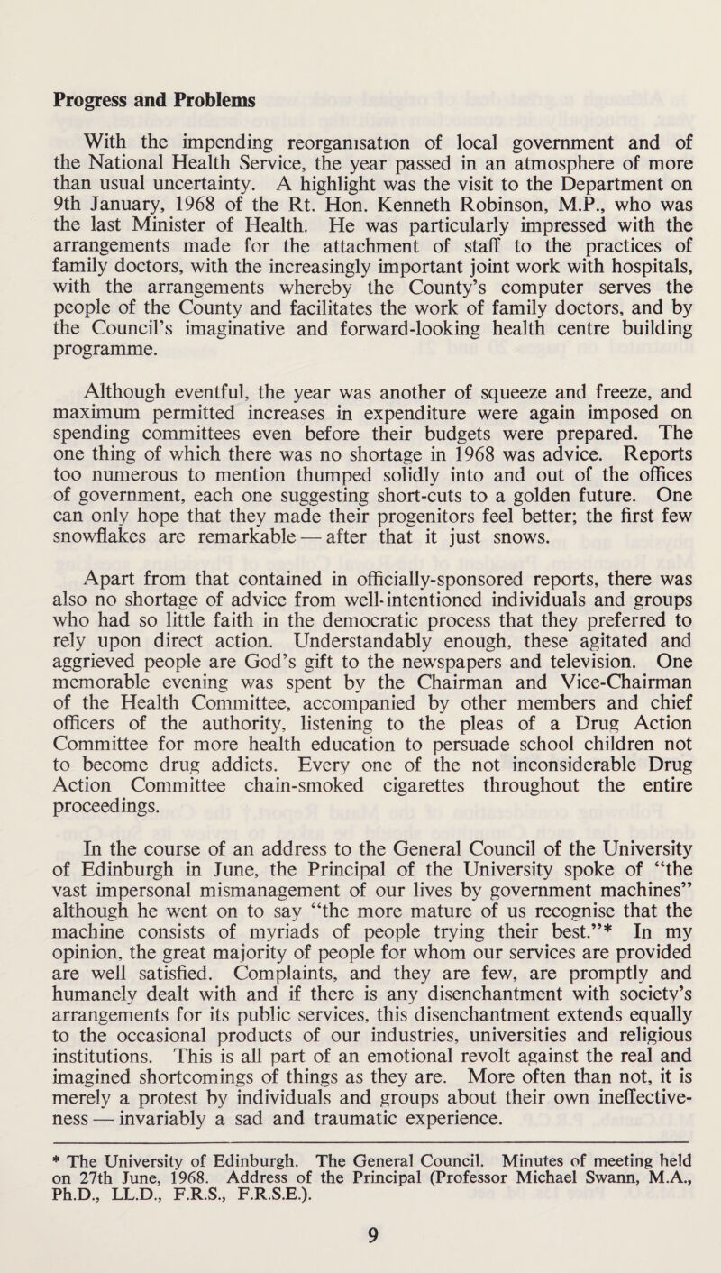 Progress and Problems With the impending reorganisation of local government and of the National Health Service, the year passed in an atmosphere of more than usual uncertainty. A highlight was the visit to the Department on 9th January, 1968 of the Rt, Hon. Kenneth Robinson, M.P., who was the last Minister of Health. He was particularly impressed with the arrangements made for the attachment of staff to the practices of family doctors, with the increasingly important joint work with hospitals, with the arrangements whereby the County’s computer serves the people of the County and facilitates the work of family doctors, and by the Council’s imaginative and forward-looking health centre building programme. Although eventful, the year was another of squeeze and freeze, and maximum permitted increases in expenditure were again imposed on spending committees even before their budgets were prepared. The one thing of which there was no shortage in 1968 was advice. Reports too numerous to mention thumped solidly into and out of the offices of government, each one suggesting short-cuts to a golden future. One can only hope that they made their progenitors feel better; the first few snowflakes are remarkable — after that it just snows. Apart from that contained in officially-sponsored reports, there was also no shortage of advice from well-intentioned individuals and groups who had so little faith in the democratic process that they preferred to rely upon direct action. Understandably enough, these agitated and aggrieved people are God’s gift to the newspapers and television. One memorable evening was spent by the Chairman and Vice-Chairman of the Health Committee, accompanied by other members and chief officers of the authority, listening to the pleas of a Drug Action Committee for more health education to persuade school children not to become drug addicts. Every one of the not inconsiderable Drug Action Committee chain-smoked cigarettes throughout the entire proceedings. In the course of an address to the General Council of the University of Edinburgh in June, the Principal of the University spoke of “the vast impersonal mismanagement of our lives by government machines” although he went on to say “the more mature of us recognise that the machine consists of myriads of people trying their best.”* In my opinion, the great majority of people for whom our services are provided are well satisfied. Complaints, and they are few, are promptly and humanely dealt with and if there is any disenchantment with societv’s arrangements for its public services, this disenchantment extends equally to the occasional products of our industries, universities and religious institutions. This is all part of an emotional revolt against the real and imagined shortcomings of things as they are. More often than not, it is merely a protest by individuals and groups about their own ineffective¬ ness — invariably a sad and traumatic experience. * The University of Edinburgh. The General Council. Minutes of meeting held on 27th June, 1968. Address of the Principal (Professor Michael Swann, M.A., Ph.D., LL.D., F.R.S., F.R.S.E.).