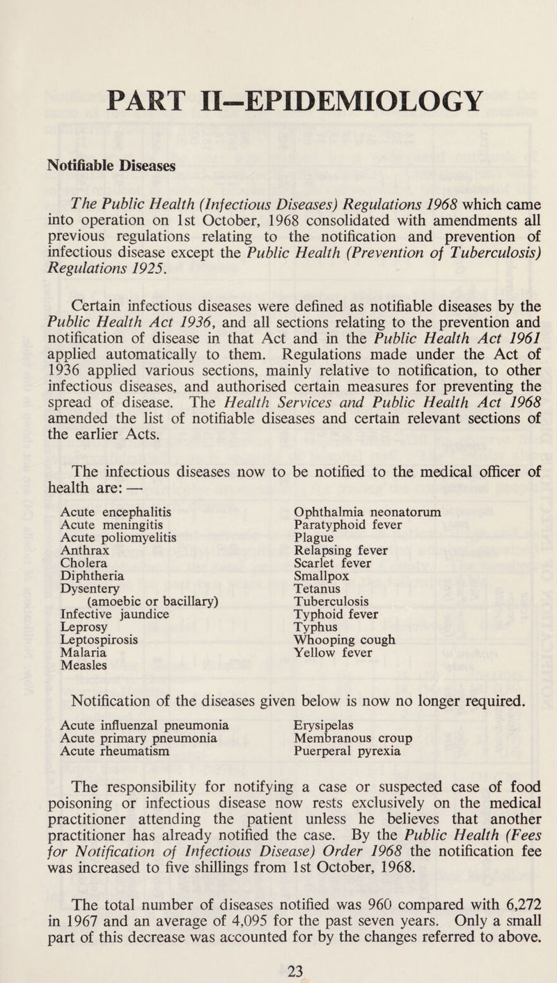 PART II—EPIDEMIOLOGY Notifiable Diseases The Public Health (Infectious Diseases) Regulations 1968 which came into operation on 1st October, 1968 consolidated with amendments all previous regulations relating to the notification and prevention of infectious disease except the Public Health (Prevention of Tuberculosis) Regulations 1925. Certain infectious diseases were defined as notifiable diseases by the Public Health Act 1936, and all sections relating to the prevention and notification of disease in that Act and in the Public Health Act 1961 applied automatically to them. Regulations made under the Act of 1936 applied various sections, mainly relative to notification, to other infectious diseases, and authorised certain measures for preventing the spread of disease. The Health Services and Public Health Act 1968 amended the list of notifiable diseases and certain relevant sections of the earlier Acts. The infectious diseases now to be notified to the medical officer of health are: —• Acute encephalitis Acute meningitis Acute poliomyelitis Anthrax Cholera Diphtheria Dysentery (amoebic or bacillary) Infective jaundice Leprosy Leptospirosis Malaria Measles Ophthalmia neonatorum Paratyphoid fever Plague Relapsing fever Scarlet fever Smallpox Tetanus Tuberculosis Typhoid fever Typhus Whooping cough Yellow fever Notification of the diseases given below is now no longer required. Acute influenzal pneumonia Erysipelas Acute primary pneumonia Membranous croup Acute rheumatism Puerperal pyrexia The responsibility for notifying a case or suspected case of food poisoning or infectious disease now rests exclusively on the medical practitioner attending the patient unless he believes that another practitioner has already notified the case. By the Public Health (Fees for Notification of Infectious Disease) Order 1968 the notification fee was increased to five shillings from 1st October, 1968. The total number of diseases notified was 960 compared with 6,272 in 1967 and an average of 4,095 for the past seven years. Only a small part of this decrease was accounted for by the changes referred to above.