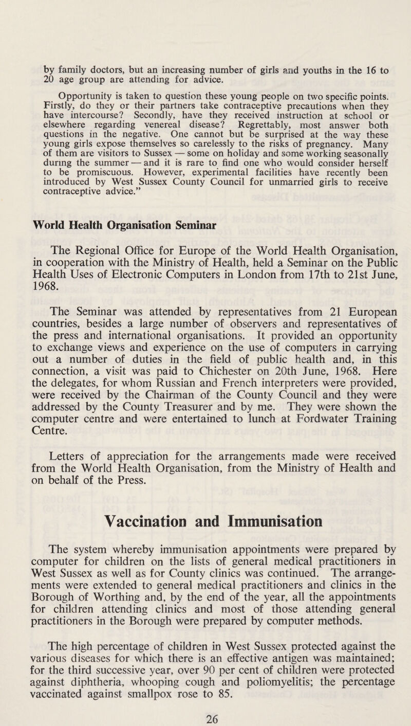 by family doctors, but an increasing number of girls and youths in the 16 to 20 age group are attending for advice. Opportunity is taken to question these young people on two specific points. Firstly, do they or their partners take contraceptive precautions when they have intercourse? Secondly, have they received instruction at school or elsewhere regarding venereal disease? Regrettably, most answer both questions in the negative. One cannot but be surprised at the way these young girls expose themselves so carelessly to the risks of pregnancy. Many of them are visitors to Sussex — some on holiday and some working seasonally during the summer — and it is rare to find one who would consider herself to be promiscuous. However, experimental facilities have recently been introduced by West Sussex County Council for unmarried girls to receive contraceptive advice.” World Health Organisation Seminar The Regional Office for Europe of the World Health Organisation, in cooperation with the Ministry of Health, held a Seminar on the Public Health Uses of Electronic Computers in London from 17th to 21st June, 1968. The Seminar was attended by representatives from 21 European countries, besides a large number of observers and representatives of the press and international organisations. It provided an opportunity to exchange views and experience on the use of computers in carrying out a number of duties in the field of public health and, in this connection, a visit was paid to Chichester on 20th June, 1968. Here the delegates, for whom Russian and French interpreters were provided, were received by the Chairman of the County Council and they were addressed by the County Treasurer and by me. They were shown the computer centre and were entertained to lunch at Fordwater Training Centre. Letters of appreciation for the arrangements made were received from the World Health Organisation, from the Ministry of Health and on behalf of the Press. Vaccination and Immunisation The system whereby immunisation appointments were prepared by computer for children on the lists of general medical practitioners in West Sussex as well as for County clinics was continued. The arrange¬ ments were extended to general medical practitioners and clinics in the Borough of Worthing and, by the end of the year, all the appointments for children attending clinics and most of those attending general practitioners in the Borough were prepared by computer methods. The high percentage of children in West Sussex protected against the various diseases for which there is an effective antigen was maintained; for the third successive year, over 90 per cent of children were protected against diphtheria, whooping cough and poliomyelitis; the percentage vaccinated against smallpox rose to 85.