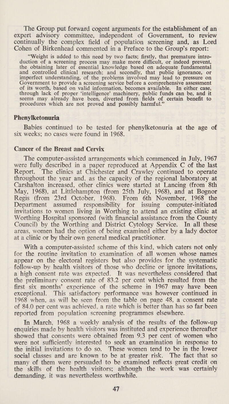 The Group put forward cogent arguments for the establishment of an expert advisory committee, independent of Government, to review continually the complex field of population screening and, as Lord Cohen of Birkenhead commented in a Preface to the Group’s report: “Weight is added to this need by two facts; firstly, that premature intro¬ duction of a screening process may make more difficult, or indeed prevent, the obtaining later of essential knowledge based on adequate fundamental and controlled clinical research; and secondly, that public ignorance, or imperfect understanding, of the problems involved may lead to pressure on Government to provide a screening service before a comprehensive assessment of its worth, based on valid information, becomes available. In either case, through lack of proper ‘intelligence’ machinery, public funds can be, and it seems may already have been, diverted from fields of certain benefit to procedures which are not proved and possibly harmful.” Phenylketonuria Babies continued to be tested for phenylketonuria at the age of six weeks; no cases were found in 1968. Cancer of the Breast and Cervix The computer-assisted arrangements which commenced in July, 1967 were fully described in a paper reproduced at Appendix C of the last Report. The clinics at Chichester and Crawley continued to operate throughout the year and, as the capacity of the regional laboratory at Carshalton increased, other clinics were started at Lancing (from 8th May, 1968), at Littlehampton (from 25th July, 1968), and at Bognor Regis (from 23rd October, 1968). From 6th November, 1968 the Department assumed responsibility for issuing computer-initiated invitations to women living in Worthing to attend an existing clinic at Worthing Hospital sponsored (with financial assistance from the County Council) by the Worthing and District Cytology Service. In all these areas, women had the option of being examined either by a lady doctor at a clinic or by their own general medical practitioner. With a computer-assisted scheme of this kind, which caters not only for the routine invitation to examination of all women whose names appear on the electoral registers but also provides for the systematic follow-up by health visitors of those who decline or ignore invitations, a high consent rate was expected. It was nevertheless considered that the preliminary consent rate of 83.2 per cent which resulted from the first six months’ experience of the scheme in 1967 may have been exceptional. This satisfactory performance was however continued in 1968 when, as will be seen from the table on page 48, a consent rate of 84.0 per cent was achieved, a rate which is better than has so far been reported from population screening programmes elsewhere. In March, 1968 a weekly analysis of the results of the follow-up enquiries made by health visitors was instituted and experience thereafter showed that consents were obtained from 9.3 per cent of women who were not sufficiently interested to seek an examination in response to the initial invitations to do so. These women tend to be in the lower social classes and are known to be at greater risk. The fact that so many of them were persuaded to be examined reflects great credit on the skills of the health visitors; although the work was certainly demanding, it was nevertheless worthwhile.