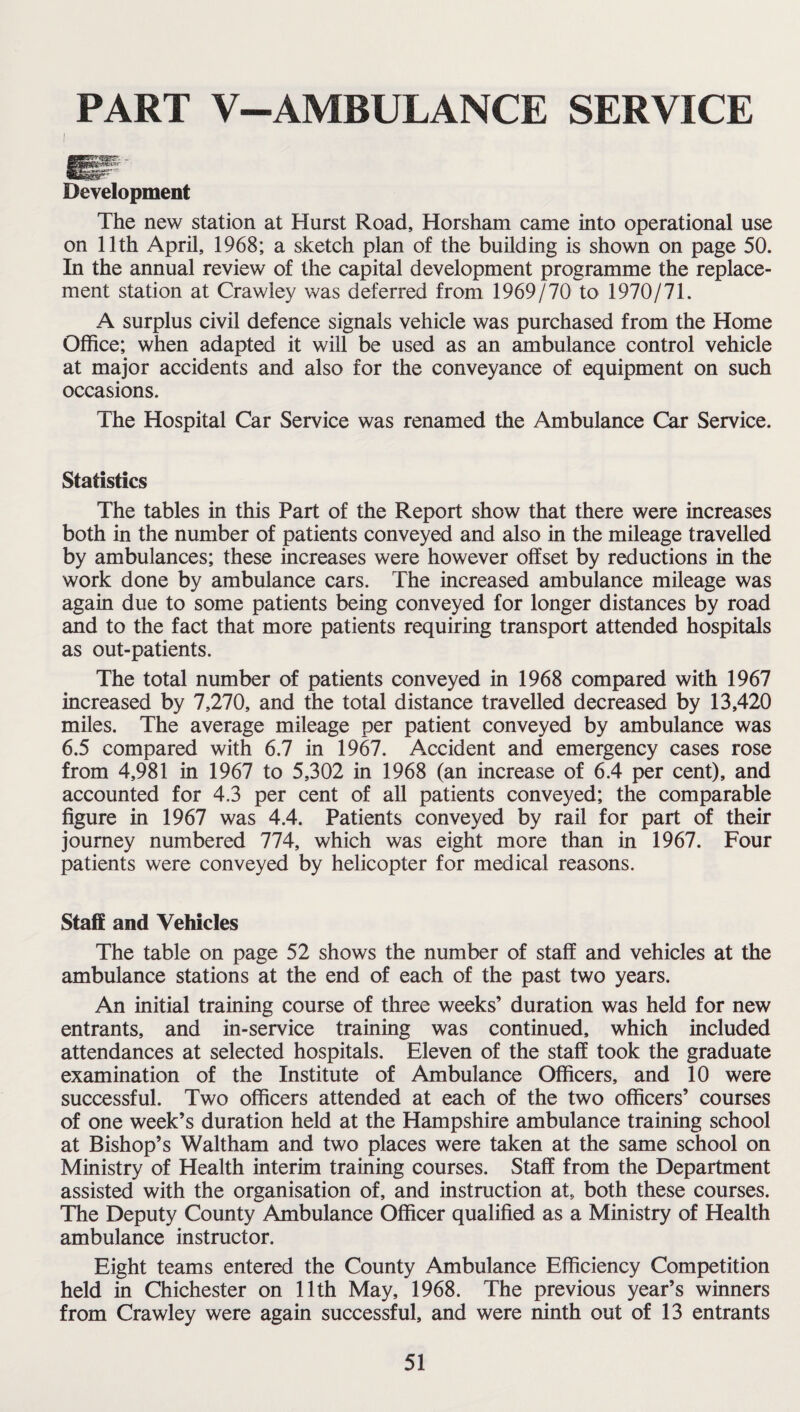 PART V-AMBULANCE SERVICE Development The new station at Hurst Road, Horsham came into operational use on 11th April, 1968; a sketch plan of the building is shown on page 50. In the annual review of the capital development programme the replace¬ ment station at Crawley was deferred from 1969/70 to 1970/71. A surplus civil defence signals vehicle was purchased from the Home Office; when adapted it will be used as an ambulance control vehicle at major accidents and also for the conveyance of equipment on such occasions. The Hospital Car Service was renamed the Ambulance Car Service. Statistics The tables in this Part of the Report show that there were increases both in the number of patients conveyed and also in the mileage travelled by ambulances; these increases were however offset by reductions in the work done by ambulance cars. The increased ambulance mileage was again due to some patients being conveyed for longer distances by road and to the fact that more patients requiring transport attended hospitals as out-patients. The total number of patients conveyed in 1968 compared with 1967 increased by 7,270, and the total distance travelled decreased by 13,420 miles. The average mileage per patient conveyed by ambulance was 6.5 compared with 6.7 in 1967. Accident and emergency cases rose from 4,981 in 1967 to 5,302 in 1968 (an increase of 6.4 per cent), and accounted for 4.3 per cent of all patients conveyed; the comparable figure in 1967 was 4.4. Patients conveyed by rail for part of their journey numbered 774, which was eight more than in 1967. Four patients were conveyed by helicopter for medical reasons. Staff and Vehicles The table on page 52 shows the number of staff and vehicles at the ambulance stations at the end of each of the past two years. An initial training course of three weeks’ duration was held for new entrants, and in-service training was continued, which included attendances at selected hospitals. Eleven of the staff took the graduate examination of the Institute of Ambulance Officers, and 10 were successful. Two officers attended at each of the two officers’ courses of one week’s duration held at the Hampshire ambulance training school at Bishop’s Waltham and two places were taken at the same school on Ministry of Health interim training courses. Staff from the Department assisted with the organisation of, and instruction at, both these courses. The Deputy County Ambulance Officer qualified as a Ministry of Health ambulance instructor. Eight teams entered the County Ambulance Efficiency Competition held in Chichester on 11th May, 1968. The previous year’s winners from Crawley were again successful, and were ninth out of 13 entrants