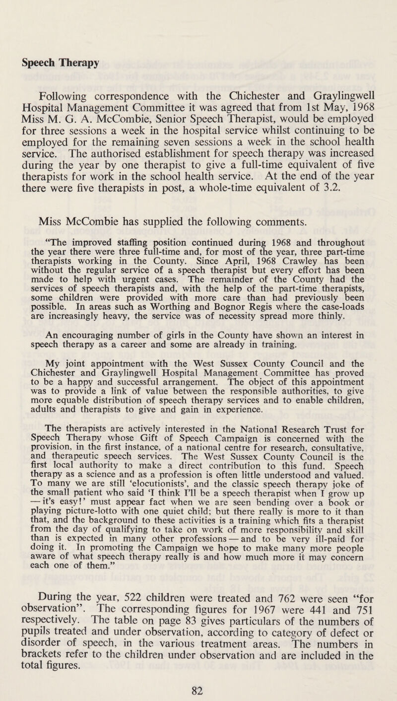 Speech Therapy Following correspondence with the Chichester and Graylingwell Hospital Management Committee it was agreed that from 1st May, 1968 Miss M. G. A. McCombie, Senior Speech Therapist, would be employed for three sessions a week in the hospital service whilst continuing to be employed for the remaining seven sessions a week in the school health service. The authorised establishment for speech therapy was increased during the year by one therapist to give a full-time equivalent of five therapists for work in the school health service. At the end of the year there were five therapists in post, a whole-time equivalent of 3.2. Miss McCombie has supplied the following comments. “The improved staffing position continued during 1968 and throughout the year there were three full-time and, for most of the year, three part-time therapists working in the County. Since April, 1968 Crawley has been without the regular service of a speech therapist but every effort has been made to help with urgent cases. The remainder of the County had the services of speech therapists and, with the help of the part-time therapists, some children were provided with more care than had previously been possible. In areas such as Worthing and Bognor Regis where the case-loads are increasingly heavy, the service was of necessity spread more thinly. An encouraging number of girls in the County have shown an interest in speech therapy as a career and some are already in training. My joint appointment with the West Sussex County Council and the Chichester and Graylingwell Hospital Management Committee has proved to be a happy and successful arrangement. The object of this appointment was to provide a link of value between the responsible authorities, to give more equable distribution of speech therapy services and to enable children, adults and therapists to give and gain in experience. The therapists are actively interested in the National Research Trust for Speech Therapy whose Gift of Speech Campaign is concerned with the provision, in the first instance, of a national centre for research, consultative, and therapeutic speech services. The West Sussex County Council is the first local authority to make a direct contribution to this fund. Speech therapy as a science and as a profession is often little understood and valued. To many we are still 'elocutionists’, and the classic speech therapy joke of the small patient who said T think I’ll be a speech therapist when I grow up — it’s easy! ’ must appear fact when we are seen bending over a book or playing picture-lotto with one quiet child; but there really is more to it than that, and the background to these activities is a training which fits a therapist from the day of qualifying to take on work of more responsibility and skill than is expected in many other professions — and to be very ill-paid for doing it. In promoting the Campaign we hope to make many more people aware of what speech therapy really is and how much more it may concern each one of them.” During the year, 522 children were treated and 762 were seen “for observation”. The corresponding figures for 1967 were 441 and 751 respectively. The table on page 83 gives particulars of the numbers of pupils treated and under observation, according to category of defect or disorder of speech, in the various treatment areas. The numbers in brackets refer to the children under observation and are included in the total figures.