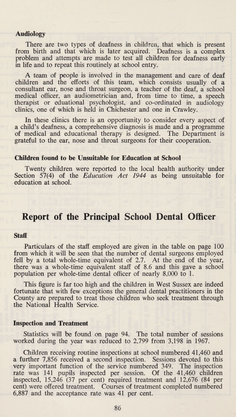 Audiology There are two types of deafness in children, that which is present from birth and that which is later acquired. Deafness is a complex problem and attempts are made to test all children for deafness early in life and to repeat this routinely at school entry. A team of people is involved in the management and care of deaf children and the efforts of this team, which consists usually of a consultant ear, nose and throat surgeon, a teacher of the deaf, a school medical officer, an audiometrician and, from time to time, a speech therapist or eduational psychologist, and co-ordinated in audiology clinics, one of which is held in Chichester and one in Crawley. In these clinics there is an opportunity to consider every aspect of a child’s deafness, a comprehensive diagnosis is made and a programme of medical and educational therapy is designed. The Department is grateful to the ear, nose and throat surgeons for their cooperation. Children found to be Unsuitable for Education at School Twenty children were reported to the local health authority under Section 57(4) of the Education Act 1944 as being unsuitable for education at school. Report of the Principal School Dental Officer Staff Particulars of the staff employed are given in the table on page 100 from which it will be seen that the number of dental surgeons employed fell by a total whole-time equivalent of 2.7. At the end of the year, there was a whole-time equivalent staff of 8.6 and this gave a school population per whole-time dental officer of nearly 8,000 to 1. This figure is far too high and the children in West Sussex are indeed fortunate that with few exceptions the general dental practitioners in the County are prepared to treat those children who seek treatment through the National Health Service. Inspection and Treatment Statistics will be found on page 94. The total number of sessions worked during the year was reduced to 2,799 from 3,198 in 1967. Children receiving routine inspections at school numbered 41,460 and a further 7,856 received a second inspection. Sessions devoted to this very important function of the service numbered 349. The inspection rate was 141 pupils inspected per session. Of the 41,460 children inspected, 15,246 (37 per cent) required treatment and 12,676 (84 per cent) were offered treatment. Courses of treatment completed numbered 6,887 and the acceptance rate was 41 per cent.
