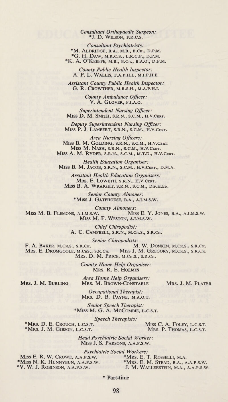 Consultant Orthopaedic Surgeon: *J. D. Wilson, f.r.c.s. Consultant Psychiatrists: *M. Aldridge, b.a., m.b., b.ch., d.p.m. *G. H. Daw, m.r.c.s., l.r.c.p., d.p.m. *K. A. O’Keeffe, m.b., b.ch., b.a.o., d.p.m. County Public Health Inspector: A. P. L. Wallis, f.a.p.h.i., m.i.p.h.e. Assistant County Public Health Inspector: G. R. CROWTHER, M.R.S.H., M.A.P.H.I. County Ambulance Officer: V. A. Glover, f.i.a.o. Superintendent Nursing Officer: Miss D. M. Smith, s.r.n., s.c.m., h.v.Cert. Deputy Superintendent Nursing Officer: Miss P. J. Lambert, s.r.n., s.c.m., h.v .Cert. Area Nursing Officers: Miss B. M. Golding, s.r.n., s.c.m., h.v.Cert. Miss M. Nash, s.r.n., s.c.m., h.v.Cert. Miss A. M. Ryder, s.r.n., s.c.m., m.t.d., h.v.Cert. Health Education Organiser: Miss B. M. Jacob, s.r.n., s.c.m., h.v.Cert., d.m.a. Assistant Health Education Organisers: Mrs. E. Loweth, s.r.n., h.v.Cert. Miss B. A. Wraight, s.r.n., s.c.m., dip.h.ed. Senior County Almoner: *Miss J. Gatehouse, b.a., aj.m.s.w. County Almoners: Miss M. B. Flemons, a.i.m.s.w. Miss E. Y. Jones, b.a., a.i.m.s.w. Miss M. F. Weston, a.i.m.s.w. Chief Chiropodist: A. C. Campbell, s.r.n., m.ch.s., s.r.ch. Senior Chiropodists: F. A. Baker, m.Ch.s., s.r.ch. M. W. Donkin, m.ch.s., s.r.ch. Mrs. E. Dromgoole, m.chs., s.r.ch. Miss J. M. Gregory, m.ch.s., s.r.ch. Mrs. D. M. Price, m.ch.s., s.r.ch. County Home Help Organiser: Mrs. R. E. Holmes Area Home Help Organisers: Mrs. J. M. Burling Mrs. M. Brown-Constable Mrs. J. M. Plater Occupational Therapist: Mrs. D. B. Payne, m.a.o.t. Senior Speech Therapist: *Miss M. G. A. McCombie, l.c.s.t. Speech Therapists: ♦Mrs. D. E. Crouch, l.c.s.t. Miss C. A. Foley, l.c.s.t. *Mrs. J. M. Gibson, l.c.s.t. Mrs. P. Thomas, l.c.s.t. Head Psychiatric Social Worker: Miss J. S. Parsons, a.a.p.s.w. Psychiatric Social Workers: Miss E. R. W. Crowe, a.a.p.s.w. *Mrs. E. T. Rosselli, m.a. *Miss N. K. Hunnybun, a.a.p.s.w. *Mrs. E. M. Stead, b.a., a.a.p.s.w. *V. W. J. Robinson, a.a.p.s.w. J. M. Wallerstein, m.a., a.a.p.s.w. * Part-time