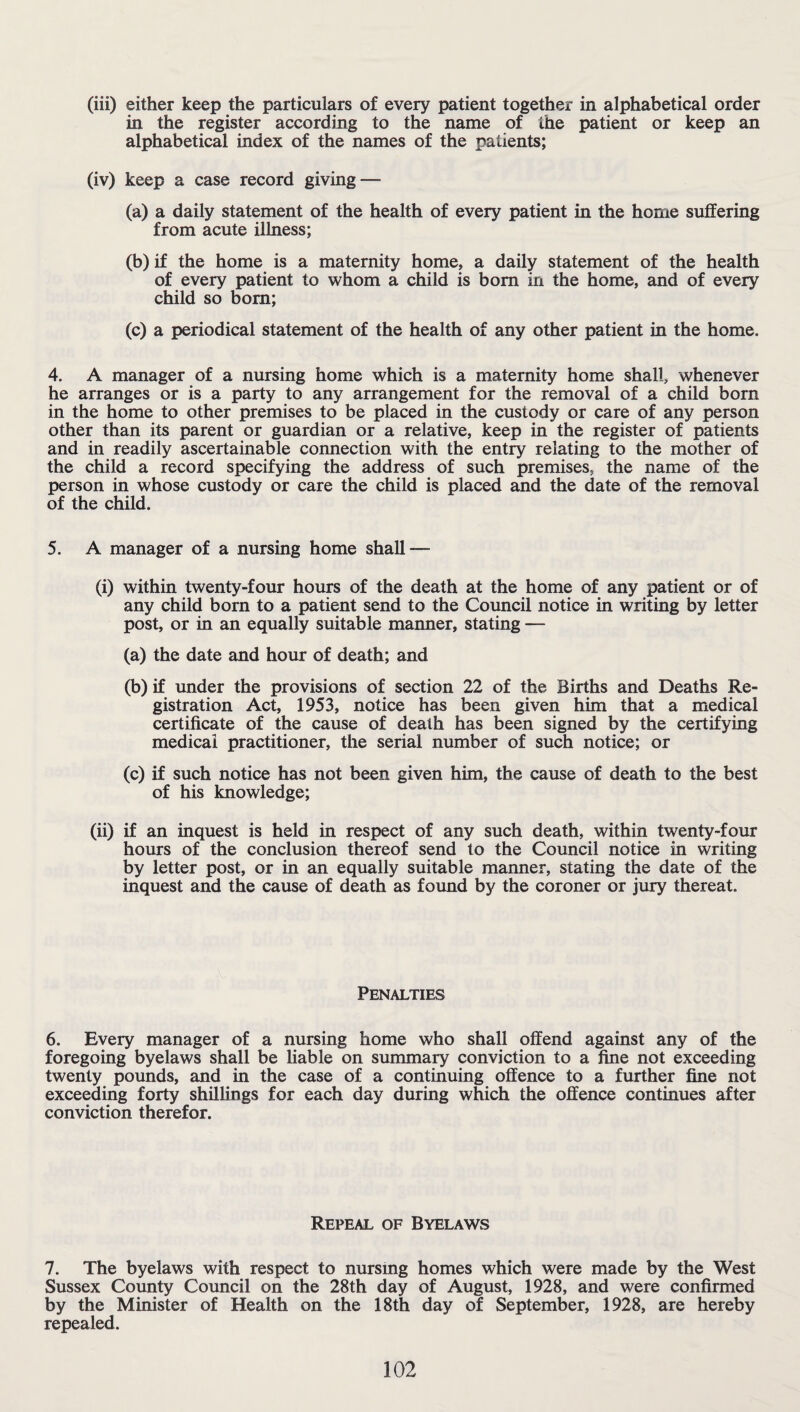 (iii) either keep the particulars of every patient together in alphabetical order in the register according to the name of the patient or keep an alphabetical index of the names of the patients; (iv) keep a case record giving — (a) a daily statement of the health of every patient in the home suffering from acute illness; (b) if the home is a maternity home, a daily statement of the health of every patient to whom a child is bom in the home, and of every child so born; (c) a periodical statement of the health of any other patient in the home. 4. A manager of a nursing home which is a maternity home shall, whenever he arranges or is a party to any arrangement for the removal of a child born in the home to other premises to be placed in the custody or care of any person other than its parent or guardian or a relative, keep in the register of patients and in readily ascertainable connection with the entry relating to the mother of the child a record specifying the address of such premises, the name of the person in whose custody or care the child is placed and the date of the removal of the child. 5. A manager of a nursing home shall — (i) within twenty-four hours of the death at the home of any patient or of any child born to a patient send to the Council notice in writing by letter post, or in an equally suitable manner, stating — (a) the date and hour of death; and (b) if under the provisions of section 22 of the Births and Deaths Re¬ gistration Act, 1953, notice has been given him that a medical certificate of the cause of death has been signed by the certifying medical practitioner, the serial number of such notice; or (c) if such notice has not been given him, the cause of death to the best of his knowledge; (ii) if an inquest is held in respect of any such death, within twenty-four hours of the conclusion thereof send to the Council notice in writing by letter post, or in an equally suitable manner, stating the date of the inquest and the cause of death as found by the coroner or jury thereat. Penalties 6. Every manager of a nursing home who shall offend against any of the foregoing byelaws shall be liable on summary conviction to a fine not exceeding twenty pounds, and in the case of a continuing offence to a further fine not exceeding forty shillings for each day during which the offence continues after conviction therefor. Repeal of Byelaws 7. The byelaws with respect to nursing homes which were made by the West Sussex County Council on the 28th day of August, 1928, and were confirmed by the Minister of Health on the 18th day of September, 1928, are hereby repealed.