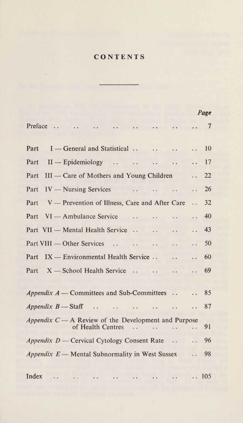 CONTENTS Page Pl6f3.C6 •• •• •• •• •• •• •• •• 7 Part I — General and Statistical .. .. .. .. 10 Part II — Epidemiology .. .. .. .. .. 17 Part III — Care of Mothers and Young Children .. 22 Part IV — Nursing Services .. .. .. .. 26 Part V — Prevention of Illness, Care and After Care .. 32 Part VI — Ambulance Service .. •. .. .. 40 Part VII — Mental Health Service • • .. . • .. 43 Part VIII — Other Services .. •. .. .. .. 50 Part IX — Environmental Health Service .. .. .. 60 Part X — School Health Service .. .. •. .. 69 Appendix A — Committees and Sub-Committees .. .. 85 Appendix B — Staff .. .. .. .. .. .. 87 Appendix C — A Review of the Development and Purpose of Health Centres .. .. .. ..91 Appendix D — Cervical Cytology Consent Rate .. .. 96 Appendix E — Mental Subnormality in West Sussex .. 98 Index • • • • • « 105