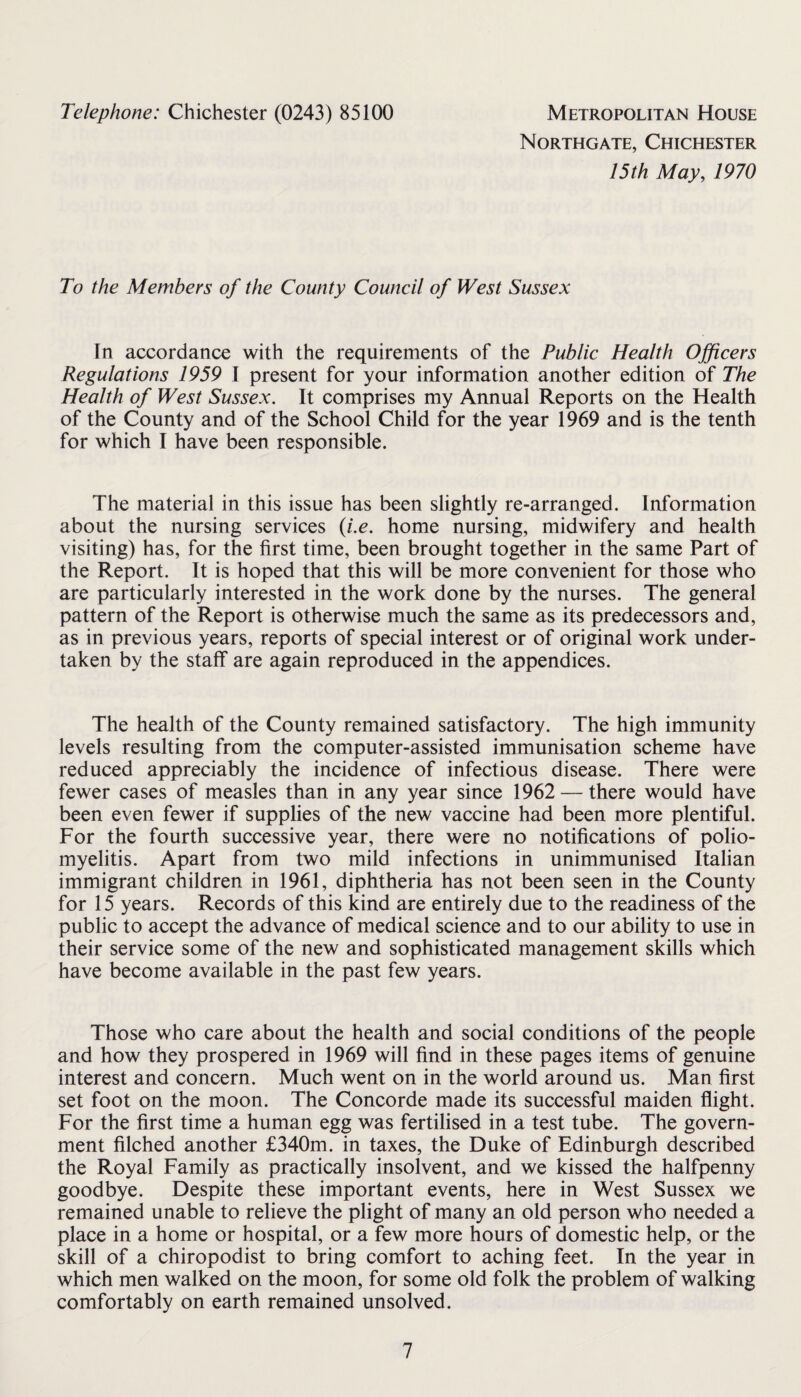Telephone: Chichester (0243) 85100 Metropolitan House Northgate, Chichester 15th May, 1970 To the Members of the County Council of West Sussex In accordance with the requirements of the Public Health Ojficers Regulations 1959 I present for your information another edition of The Health of West Sussex. It comprises my Annual Reports on the Health of the County and of the School Child for the year 1969 and is the tenth for which I have been responsible. The material in this issue has been slightly re-arranged. Information about the nursing services {i.e. home nursing, midwifery and health visiting) has, for the first time, been brought together in the same Part of the Report. It is hoped that this will be more convenient for those who are particularly interested in the work done by the nurses. The general pattern of the Report is otherwise much the same as its predecessors and, as in previous years, reports of special interest or of original work under¬ taken by the staff are again reproduced in the appendices. The health of the County remained satisfactory. The high immunity levels resulting from the computer-assisted immunisation scheme have reduced appreciably the incidence of infectious disease. There were fewer cases of measles than in any year since 1962 — there would have been even fewer if supplies of the new vaccine had been more plentiful. For the fourth successive year, there were no notifications of polio¬ myelitis. Apart from two mild infections in unimmunised Italian immigrant children in 1961, diphtheria has not been seen in the County for 15 years. Records of this kind are entirely due to the readiness of the public to accept the advance of medical science and to our ability to use in their service some of the new and sophisticated management skills which have become available in the past few years. Those who care about the health and social conditions of the people and how they prospered in 1969 will find in these pages items of genuine interest and concern. Much went on in the world around us. Man first set foot on the moon. The Concorde made its successful maiden flight. For the first time a human egg was fertilised in a test tube. The govern¬ ment filched another £340m. in taxes, the Duke of Edinburgh described the Royal Family as practically insolvent, and we kissed the halfpenny goodbye. Despite these important events, here in West Sussex we remained unable to relieve the plight of many an old person who needed a place in a home or hospital, or a few more hours of domestic help, or the skill of a chiropodist to bring comfort to aching feet. In the year in which men walked on the moon, for some old folk the problem of walking comfortably on earth remained unsolved.
