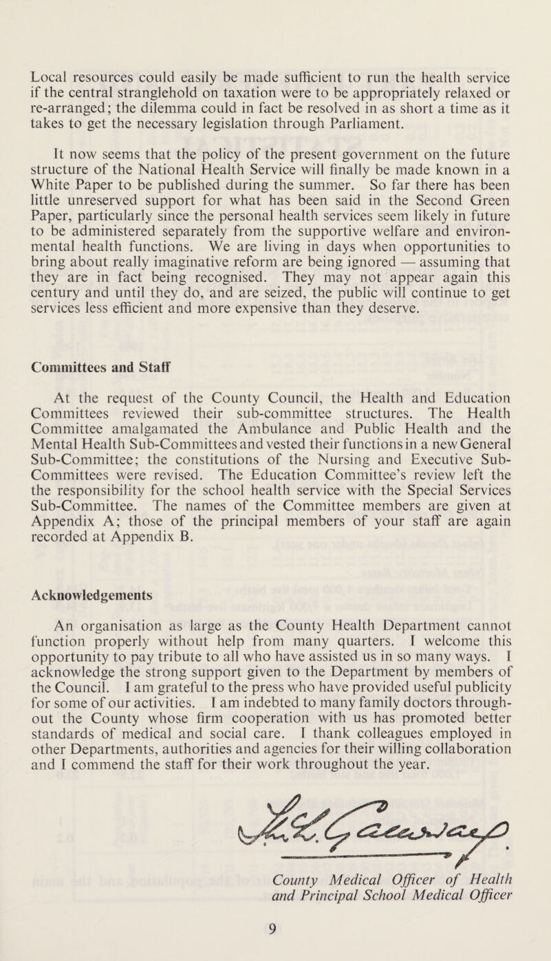 Local resources could easily be made sufficient to run the health service if the central stranglehold on taxation were to be appropriately relaxed or re-arranged; the dilemma could in fact be resolved in as short a time as it takes to get the necessary legislation through Parliament. It now seems that the policy of the present government on the future structure of the National Health Service will finally be made known in a White Paper to be published during the summer. So far there has been little unreserved support for what has been said in the Second Green Paper, particularly since the personal health services seem likely in future to be administered separately from the supportive welfare and environ¬ mental health functions. We are living in days when opportunities to bring about really imaginative reform are being ignored — assuming that they are in fact being recognised. They may not appear again this century and until they do, and are seized, the public will continue to get services less efficient and more expensive than they deserve. Committees and Staff At the request of the County Council, the Health and Education Committees reviewed their sub-committee structures. The Health Committee amalgamated the Ambulance and Public Health and the Mental Health Sub-Committees and vested their functions in a new General Sub-Committee; the constitutions of the Nursing and Executive Sub¬ committees were revised. The Education Committee’s review left the the responsibility for the school health service with the Special Services Sub-Committee. The names of the Committee members are given at Appendix A; those of the principal members of your staff are again recorded at Appendix B. Acknowledgements An organisation as large as the County Health Department cannot function properly without help from many quarters. I welcome this opportunity to pay tribute to all who have assisted us in so many ways, f acknowledge the strong support given to the Department by members of the Council. I am grateful to the press who have provided useful publicity for some of our activities. I am indebted to many family doctors through¬ out the County whose firm cooperation with us has promoted better standards of medical and social care. I thank colleagues employed in other Departments, authorities and agencies for their willing collaboration and I commend the staff for their work throughout the year. County Medical Officer of Health and Principal School Medical Officer