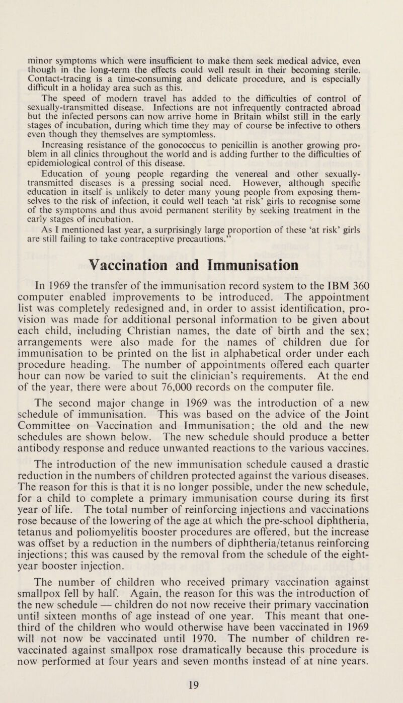 minor symptoms which were insufficient to make them seek medical advice, even though in the long-term the effects could well result in their becoming sterile. Contact-tracing is a time-consuming and delicate procedure, and is especially difficult in a holiday area such as this. The speed of modern travel has added to the difficulties of control of sexually-transmitted disease. Infections are not infrequently contracted abroad but the infected persons can now arrive home in Britain whilst still in the early stages of incubation, during which time they may of course be infective to others even though they themselves are symptomless. Increasing resistance of the gonococcus to penicillin is another growing pro¬ blem in all clinics throughout the world and is adding further to the difficulties of epidemiological control of this disease. Education of young people regarding the venereal and other sexually- transmitted diseases is a pressing social need. However, although specific education in itself is unlikely to deter many young people from exposing them¬ selves to the risk of infection, it could well teach ‘at risk’ girls to recognise some of the symptoms and thus avoid permanent sterility by seeking treatment in the early stages of incubation. As I mentioned last year, a surprisingly large proportion of these ‘at risk’ girls are still failing to take contraceptive precautions.” Vaccination and Immunisation In 1969 the transfer of the immunisation record system to the IBM 360 computer enabled improvements to be introduced. The appointment list was completely redesigned and, in order to assist identification, pro¬ vision was made for additional personal information to be given about each child, including Christian names, the date of birth and the sex; arrangements were also made for the names of children due for immunisation to be printed on the list in alphabetical order under each procedure heading. The number of appointments offered each quarter hour can now be varied to suit the clinician’s requirements. At the end of the year, there were about 76,000 records on the computer file. The second major change in 1969 was the introduction of a new schedule of immunisation. This was based on the advice of the Joint Committee on Vaccination and Immunisation; the old and the new schedules are shown below. The new schedule should produce a better antibody response and reduce unwanted reactions to the various vaccines. The introduction of the new immunisation schedule caused a drastic reduction in the numbers of children protected against the various diseases. The reason for this is that it is no longer possible, under the new schedule, for a child to complete a primary immunisation course during its first year of life. The total number of reinforcing injections and vaccinations rose because of the lowering of the age at which the pre-school diphtheria, tetanus and poliomyelitis booster procedures are offered, but the increase was offset by a reduction in the numbers of diphtheria/tetanus reinforcing injections; this was caused by the removal from the schedule of the eight- year booster injection. The number of children who received primary vaccination against smallpox fell by half. Again, the reason for this was the introduction of the new schedule — children do not now receive their primary vaccination until sixteen months of age instead of one year. This meant that one- third of the children who would otherwise have been vaccinated in 1969 will not now be vaccinated until 1970. The number of children re¬ vaccinated against smallpox rose dramatically because this procedure is now performed at four years and seven months instead of at nine years.