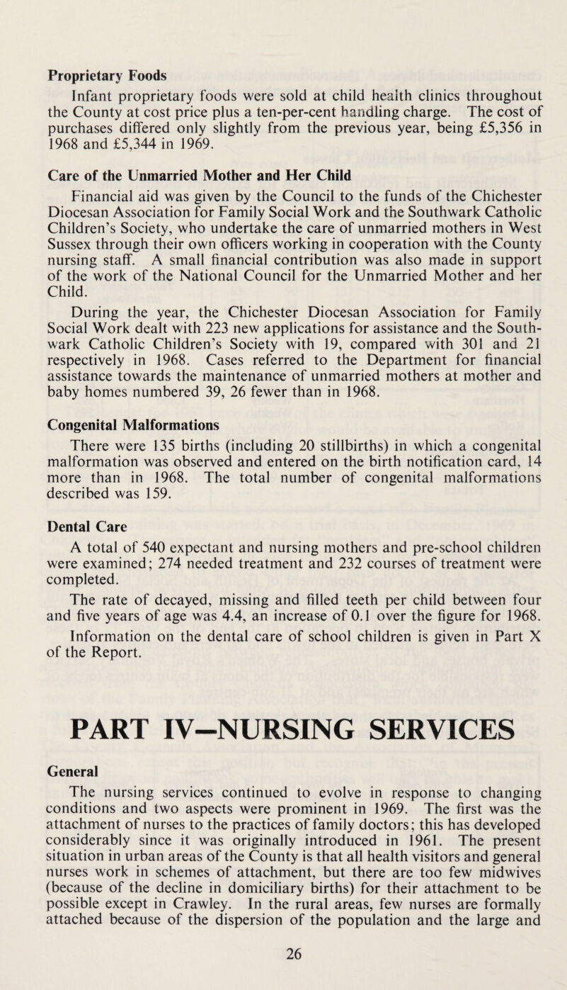 Proprietary Foods Infant proprietary foods were sold at child health clinics throughout the County at cost price plus a ten-per-cent handling charge. The cost of purchases differed only slightly from the previous year, being £5,356 in 1968 and £5,344 in 1969. Care of the Unmarried Mother and Her Child Financial aid was given by the Council to the funds of the Chichester Diocesan Association for Family Social Work and the Southwark Catholic Children’s Society, who undertake the care of unmarried mothers in West Sussex through their own officers working in cooperation with the County nursing staff. A small financial contribution was also made in support of the work of the National Council for the Unmarried Mother and her Child. During the year, the Chichester Diocesan Association for Family Social Work dealt with 223 new applications for assistance and the South¬ wark Catholic Children’s Society with 19, compared with 301 and 21 respectively in 1968. Cases referred to the Department for financial assistance towards the maintenance of unmarried mothers at mother and baby homes numbered 39, 26 fewer than in 1968. Congenital Malformations There were 135 births (including 20 stillbirths) in which a congenital malformation was observed and entered on the birth notification card, 14 more than in 1968. The total number of congenital malformations described was 159. Dental Care A total of 540 expectant and nursing mothers and pre-school children were examined; 274 needed treatment and 232 courses of treatment were completed. The rate of decayed, missing and filled teeth per child between four and five years of age was 4.4, an increase of 0.1 over the figure for 1968. Information on the dental care of school children is given in Part X of the Report. PART IV-NURSING SERVICES General The nursing services continued to evolve in response to changing conditions and two aspects were prominent in 1969. The first was the attachment of nurses to the practices of family doctors; this has developed considerably since it was originally introduced in 1961. The present situation in urban areas of the County is that all health visitors and general nurses work in schemes of attachment, but there are too few midwives (because of the decline in domiciliary births) for their attachment to be possible except in Crawley. In the rural areas, few nurses are formally attached because of the dispersion of the population and the large and