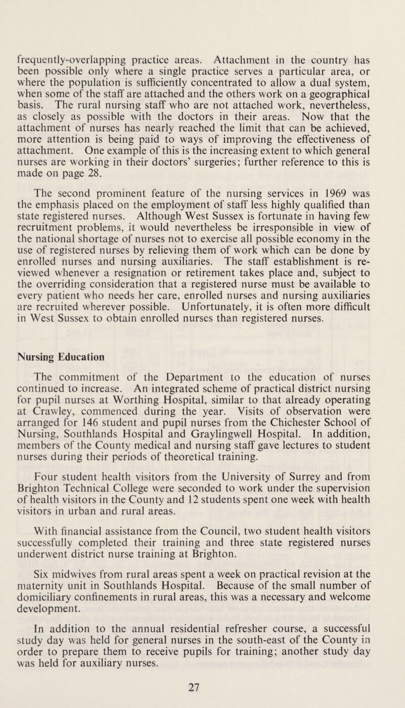 frequently-overlapping practice areas. Attachment in the country has been possible only where a single practice serves a particular area, or where the population is sufficiently concentrated to allow a dual system, when some of the staff are attached and the others work on a geographical basis. The rural nursing staff who are not attached work, nevertheless, as closely as possible with the doctors in their areas. Now that the attachment of nurses has nearly reached the limit that can be achieved, more attention is being paid to ways of improving the effectiveness of attachment. One example of this is the increasing extent to which general nurses are working in their doctors’ surgeries; further reference to this is made on page 28. The second prominent feature of the nursing services in 1969 was the emphasis placed on the employment of staff less highly qualified than state registered nurses. Although West Sussex is fortunate in having few recruitment problems, it would nevertheless be irresponsible in view of the national shortage of nurses not to exercise all possible economy in the use of registered nurses by relieving them of work which can be done by enrolled nurses and nursing auxiliaries. The staff establishment is re¬ viewed whenever a resignation or retirement takes place and, subject to the overriding consideration that a registered nurse must be available to every patient who needs her care, enrolled nurses and nursing auxiliaries are recruited wherever possible. Unfortunately, it is often more difficult in West Sussex to obtain enrolled nurses than registered nurses. Nursing Education The commitment of the Department to the education of nurses continued to increase. An integrated scheme of practical district nursing for pupil nurses at Worthing Hospital, similar to that already operating at Crawley, commenced during the year. Visits of observation were arranged for 146 student and pupil nurses from the Chichester School of Nursing, Southlands Hospital and Graylingwell Hospital. In addition, members of the County medical and nursing staff gave lectures to student nurses during their periods of theoretical training. Four student health visitors from the University of Surrey and from Brighton Technical College were seconded to work under the supervision of health visitors in the County and 12 students spent one week with health visitors in urban and rural areas. With financial assistance from the Council, two student health visitors successfully completed their training and three state registered nurses underwent district nurse training at Brighton. Six midwives from rural areas spent a week on practical revision at the maternity unit in Southlands Hospital. Because of the small number of domiciliary confinements in rural areas, this was a necessary and welcome development. In addition to the annual residential refresher course, a successful study day was held for general nurses in the south-east of the County in order to prepare them to receive pupils for training; another study day was held for auxiliary nurses.