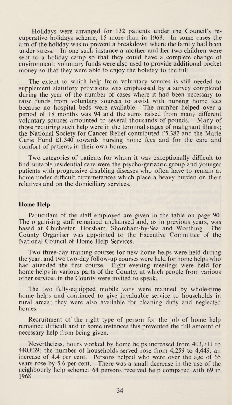 Holidays were arranged for 132 patients under the Council’s re¬ cuperative holidays scheme, 15 more than in 1968. In some cases the aim of the holiday was to prevent a breakdown where the family had been under stress. In one such instance a mother and her two children were sent to a holiday camp so that they could have a complete change of environment; voluntary funds were also used to provide additional pocket money so that they were able to enjoy the holiday to the full. The extent to which help from voluntary sources is still needed to supplement statutory provisions was emphasised by a survey completed during the year of the number of cases where it had been necessary to raise funds from voluntary sources to assist with nursing home fees because no hospital beds were available. The number helped over a period of 18 months was 94 and the sums raised from many different voluntary sources amounted to several thousands of pounds. Many of those requiring such help were in the terminal stages of malignant illness; the National Society for Cancer Relief contributed £5,382 and the Marie Curie Fund £1,340 towards nursing home fees and for the care and comfort of patients in their own homes. Two categories of patients for whom it was exceptionally difficult to find suitable residential care were the psycho-geriatric group and younger patients with progressive disabling diseases who often have to remain at home under difficult circumstances which place a heavy burden on their relatives and on the domiciliary services. Home Help Particulars of the staff employed are given in the table on page 90. The organising staff remained unchanged and, as in previous years, was based at Chichester, Horsham, Shoreham-by-Sea and Worthing. The County Organiser was appointed to the Executive Committee of the National Council of Home Help Services. Two three-day training courses for new home helps were held during the year, and two two-day follow-up courses were held for home helps who had attended the first course. Eight evening meetings were held for home helps in various parts of the County, at which people from various other services in the County were invited to speak. The two fully-equipped mobile vans were manned by whole-time home helps and continued to give invaluable service to households in rural areas; they were also available for cleaning dirty and neglected homes. Recruitment of the right type of person for the job of home help remained difficult and in some instances this prevented the full amount of necessary help from being given. Nevertheless, hours worked by home helps increased from 403,711 to 440,839; the number of households served rose from 4,259 to 4,449, an increase of 4.4 per cent. Persons helped who were over the age of 65 years rose by 5.6 per cent. There was a small decrease in the use of the neighbourly help scheme; 64 persons received help compared with 69 in 1968.