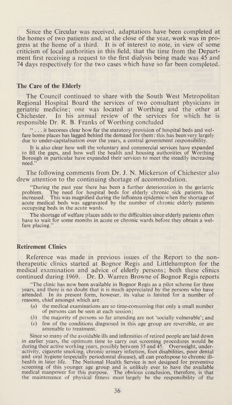 Since the Circular was received, adaptations have been completed at the homes of two patients and, at the close of the year, work was in pro¬ gress at the home of a third. It is of interest to note, in view of some criticism of local authorities in this field, that the time from the Depart¬ ment first receiving a request to the first dialysis being made was 45 and 74 days respectively for the two cases which have so far been completed. The Care of the Elderly The Council continued to share with the South West Metropolitan Regional Hospital Board the services of two consultant physicians in geriatric medicine; one was located at Worthing and the other at Chichester. In his annual review of the services for which he is responsible Dr. R. B. Franks of Worthing concluded “ ... it becomes clear how far the statutory provision of hospital beds and wel¬ fare home places has lagged behind the demand for them: this has been very largely due to under-capitalisation over the years, a central government responsibility. It is also clear how well the voluntary and commercial services have expanded to fill the gaps, and how well the health and housing authorities of Worthing Borough in particular have expanded their services to meet the steadily increasing need.” The following comments from Dr. J. N. Mickerson of Chichester also drew attention to the continuing shortage of accommodation. “During the past year there has been a further deterioration in the geriatric problem. The need for hospital beds for elderly chronic sick patients has increased. This was magnified during the influenza epidemic v/hen the shortage of acute medical beds was aggravated by the number of chronic elderly patients occupying beds in the acute wards. The shortage of welfare places adds to the difficulties since elderly patients often have to wait for some months in acute or chronic wards before they obtain a wel¬ fare placing.” Retirement Clinics Reference was made in previous issues of the Report to the non- therapeutic clinics started at Bognor Regis and Littlehampton for the medical examination and advice of elderly persons; both these clinics continued during 1969. Dr. D. Warren Browne of Bognor Regis reports “The clinic has now been available in Bognor Regis as a pilot scheme for three years, and there is no doubt that it is much appreciated by the persons who have attended. In its present form, however, its value is limited for a number of reasons, chief amongst which are (a) the medical examinations are so time-consuming that only a small number of persons can be seen at each session; ib) the majority of persons so far attending are not ‘socially vulnerable’; and (c) few of the conditions diagnosed in this age group are reversible, or are amenable to treatment. Since so many of the avoidable ills and infirmities of retired people are laid down in earlier years, the optimum time to carry out screening procedures would be during their active working years, possibly between 35 and 45. Overweight, under¬ activity, cigarette smoking, chronic urinary infection, foot disabilities, poor dental and oral hygiene (especially periodontal disease), all can predispose to chronic ill- health in later life. The National Health Service is not designed for preventive screening of this younger age group and is unlikely ever to have the available medical manpower for this purpose. The obvious conclusion, therefore, is that the maintenance of physical fitness must largely be the responsibility of the