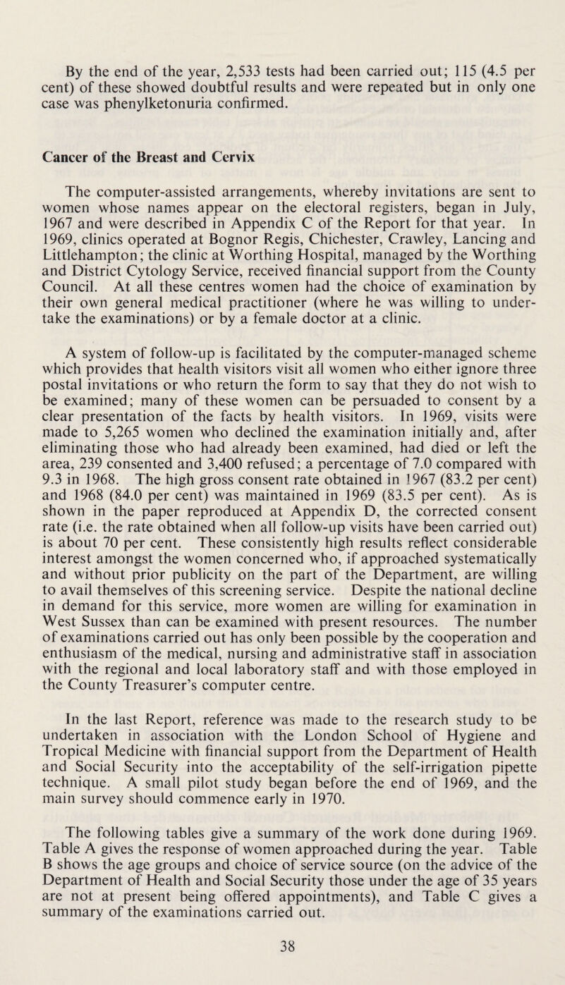 By the end of the year, 2,533 tests had been carried out; 115 (4.5 per cent) of these showed doubtful results and were repeated but in only one case was phenylketonuria confirmed. Cancer of the Breast and Cervix The computer-assisted arrangements, whereby invitations are sent to women whose names appear on the electoral registers, began in July, 1967 and were described in Appendix C of the Report for that year. In 1969, clinics operated at Bognor Regis, Chichester, Crawley, Lancing and Littlehampton; the clinic at Worthing Hospital, managed by the Worthing and District Cytology Service, received financial support from the County Council. At all these centres women had the choice of examination by their own general medical practitioner (where he was willing to under¬ take the examinations) or by a female doctor at a clinic. A system of follow-up is facilitated by the computer-managed scheme which provides that health visitors visit all women who either ignore three postal invitations or who return the form to say that they do not wish to be examined; many of these women can be persuaded to consent by a clear presentation of the facts by health visitors. In 1969, visits were made to 5,265 women who declined the examination initially and, after eliminating those who had already been examined, had died or left the area, 239 consented and 3,400 refused; a percentage of 7.0 compared with 9.3 in 1968. The high gross consent rate obtained in 1967 (83.2 per cent) and 1968 (84.0 per cent) was maintained in 1969 (83.5 per cent). As is shown in the paper reproduced at Appendix D, the corrected consent rate (i.e. the rate obtained when all follow-up visits have been carried out) is about 70 per cent. These consistently high results reflect considerable interest amongst the women concerned who, if approached systematically and without prior publicity on the part of the Department, are willing to avail themselves of this screening service. Despite the national decline in demand for this service, more women are willing for examination in West Sussex than can be examined with present resources. The number of examinations carried out has only been possible by the cooperation and enthusiasm of the medical, nursing and administrative staff in association with the regional and local laboratory staff and with those employed in the County Treasurer’s computer centre. In the last Report, reference was made to the research study to be undertaken in association with the London School of Hygiene and Tropical Medicine with financial support from the Department of Health and Social Security into the acceptability of the self-irrigation pipette technique. A small pilot study began before the end of 1969, and the main survey should commence early in 1970. The following tables give a summary of the work done during 1969. Table A gives the response of women approached during the year. Table B shows the age groups and choice of service source (on the advice of the Department of Health and Social Security those under the age of 35 years are not at present being offered appointments), and Table C gives a summary of the examinations carried out.