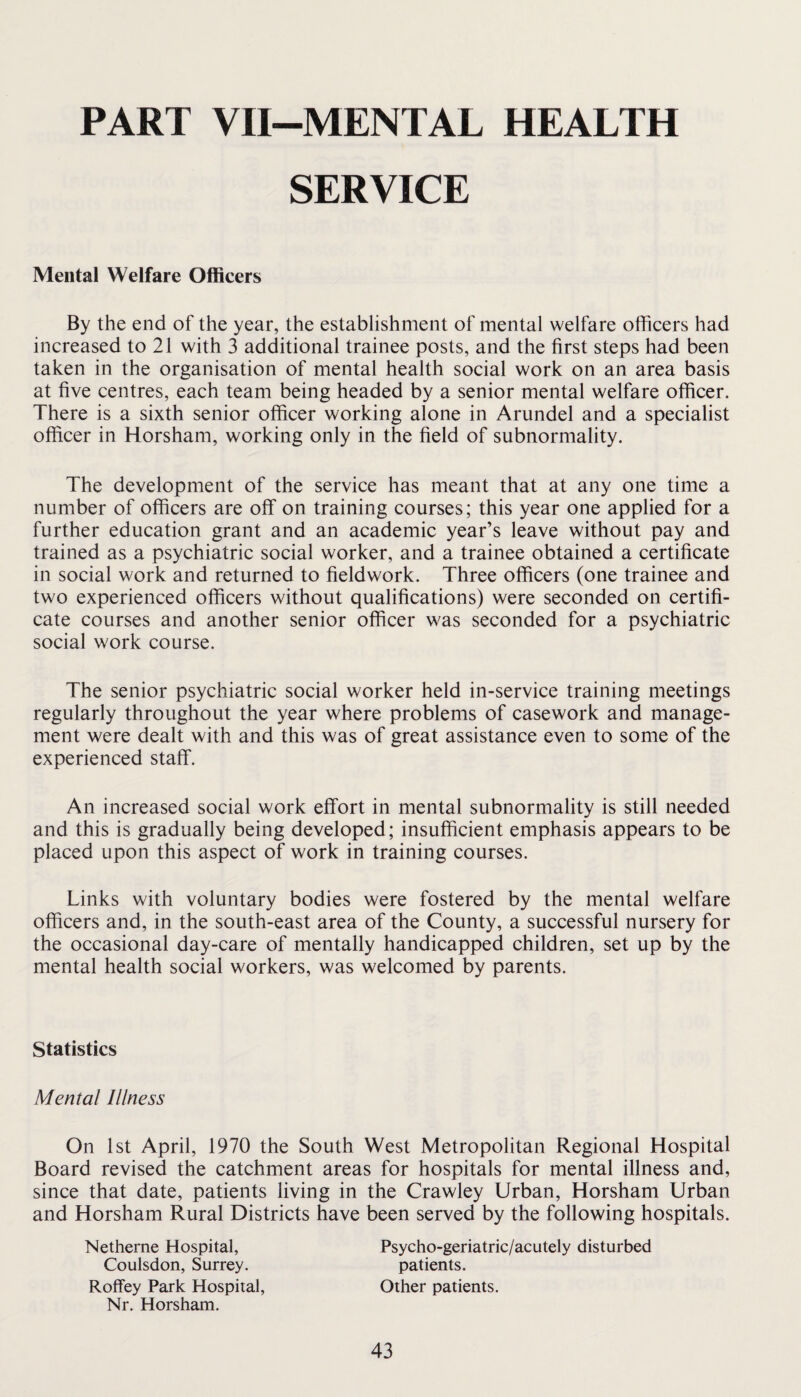 PART VII-MENTAL HEALTH SERVICE Mental Welfare Officers By the end of the year, the establishment of mental welfare officers had increased to 21 with 3 additional trainee posts, and the first steps had been taken in the organisation of mental health social work on an area basis at five centres, each team being headed by a senior mental welfare officer. There is a sixth senior officer working alone in Arundel and a specialist officer in Horsham, working only in the field of subnormality. The development of the service has meant that at any one time a number of officers are off on training courses; this year one applied for a further education grant and an academic year’s leave without pay and trained as a psychiatric social worker, and a trainee obtained a certificate in social work and returned to fieldwork. Three officers (one trainee and two experienced officers without qualifications) were seconded on certifi¬ cate courses and another senior officer was seconded for a psychiatric social work course. The senior psychiatric social worker held in-service training meetings regularly throughout the year where problems of casework and manage¬ ment were dealt with and this was of great assistance even to some of the experienced staff. An increased social work effort in mental subnormality is still needed and this is gradually being developed; insufficient emphasis appears to be placed upon this aspect of work in training courses. Links with voluntary bodies were fostered by the mental welfare officers and, in the south-east area of the County, a successful nursery for the occasional day-care of mentally handicapped children, set up by the mental health social workers, was welcomed by parents. Statistics Mental Illness On 1st April, 1970 the South West Metropolitan Regional Hospital Board revised the catchment areas for hospitals for mental illness and, since that date, patients living in the Crawley Urban, Horsham Urban and Horsham Rural Districts have been served by the following hospitals. Netherne Hospital, Psycho-geriatric/acutely disturbed Coulsdon, Surrey. patients. Roffey Park Hospital, Other patients. Nr. Horsham.