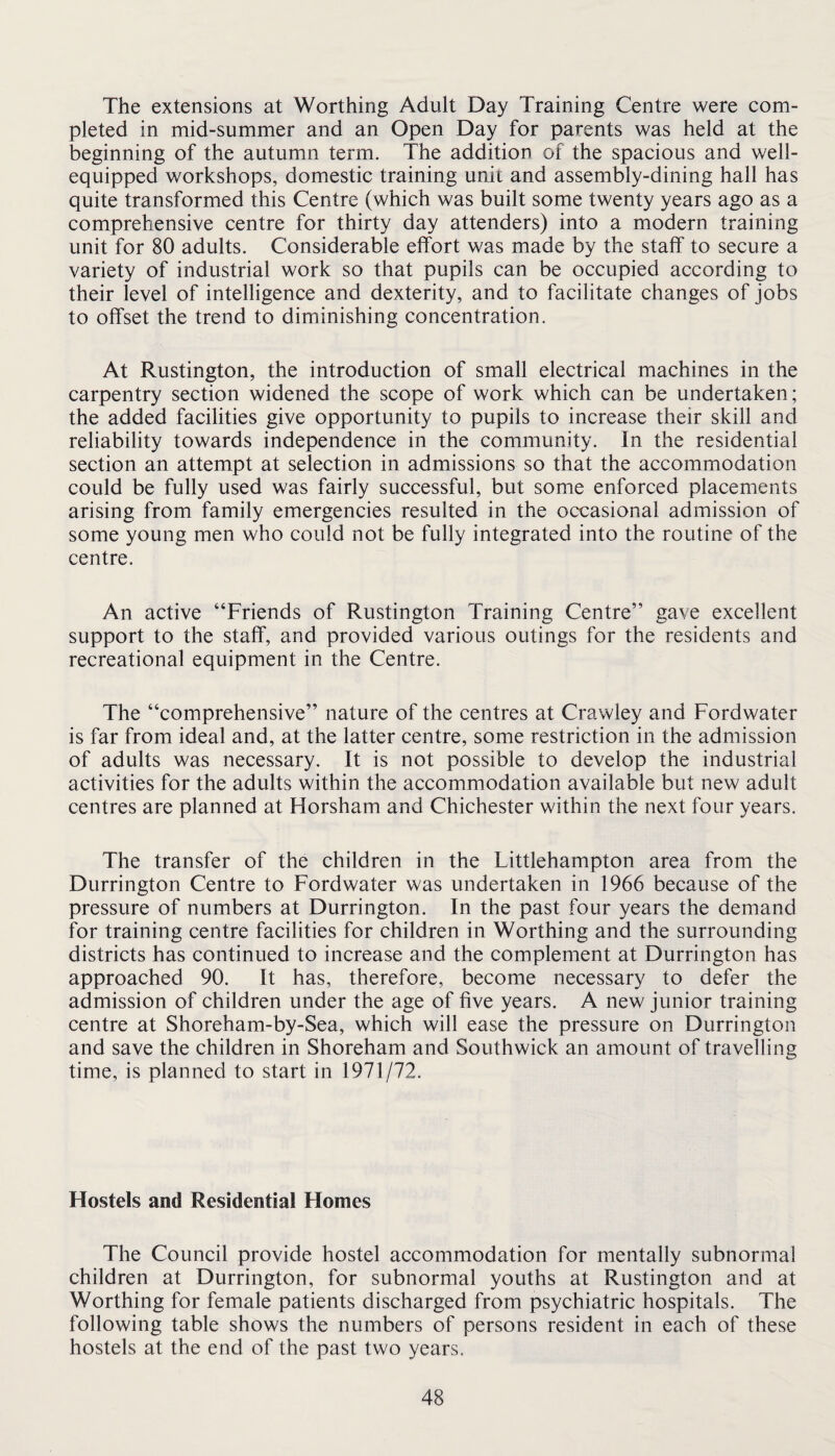 The extensions at Worthing Adult Day Training Centre were com¬ pleted in mid-summer and an Open Day for parents was held at the beginning of the autumn term. The addition of the spacious and well- equipped workshops, domestic training unit and assembly-dining hall has quite transformed this Centre (which was built some twenty years ago as a comprehensive centre for thirty day attenders) into a modern training unit for 80 adults. Considerable effort was made by the staff to secure a variety of industrial work so that pupils can be occupied according to their level of intelligence and dexterity, and to facilitate changes of jobs to offset the trend to diminishing concentration. At Rustington, the introduction of small electrical machines in the carpentry section widened the scope of work which can be undertaken; the added facilities give opportunity to pupils to increase their skill and reliability towards independence in the community. In the residential section an attempt at selection in admissions so that the accommodation could be fully used was fairly successful, but some enforced placements arising from family emergencies resulted in the occasional admission of some young men who could not be fully integrated into the routine of the centre. An active “Friends of Rustington Training Centre” gave excellent support to the staff, and provided various outings for the residents and recreational equipment in the Centre. The “comprehensive” nature of the centres at Crawley and Fordwater is far from ideal and, at the latter centre, some restriction in the admission of adults was necessary. It is not possible to develop the industrial activities for the adults within the accommodation available but new adult centres are planned at Horsham and Chichester within the next four years. The transfer of the children in the Littlehampton area from the Durrington Centre to Fordwater was undertaken in 1966 because of the pressure of numbers at Durrington. In the past four years the demand for training centre facilities for children in Worthing and the surrounding districts has continued to increase and the complement at Durrington has approached 90. It has, therefore, become necessary to defer the admission of children under the age of five years. A new junior training centre at Shoreham-by-Sea, which will ease the pressure on Durrington and save the children in Shoreham and Southwick an amount of travelling time, is planned to start in 1971/72. Hostels and Residential Homes The Council provide hostel accommodation for mentally subnormal children at Durrington, for subnormal youths at Rustington and at Worthing for female patients discharged from psychiatric hospitals. The following table shows the numbers of persons resident in each of these hostels at the end of the past two years.