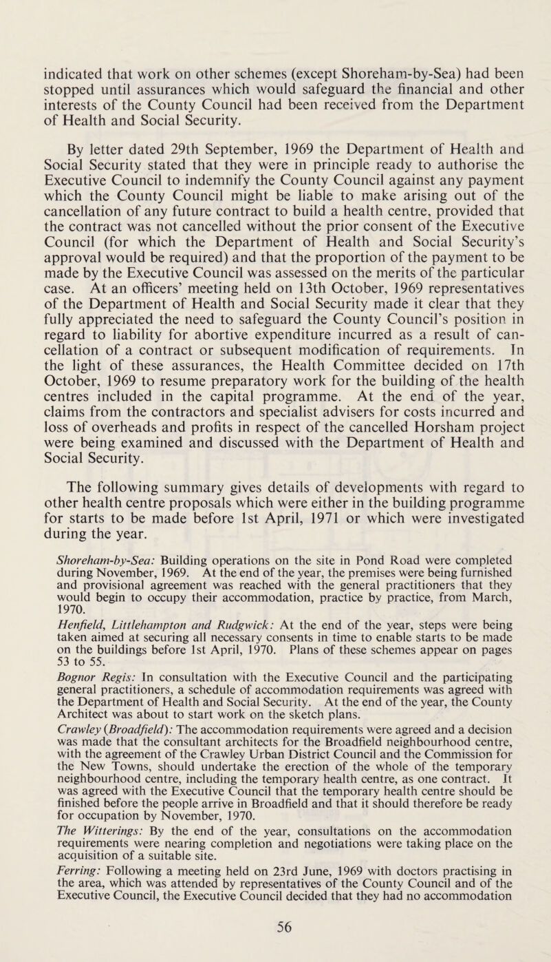 indicated that work on other schemes (except Shoreham-by-Sea) had been stopped until assurances which would safeguard the financial and other interests of the County Council had been received from the Department of Health and Social Security. By letter dated 29th September, 1969 the Department of Health and Social Security stated that they were in principle ready to authorise the Executive Council to indemnify the County Council against any payment which the County Council might be liable to make arising out of the cancellation of any future contract to build a health centre, provided that the contract was not cancelled without the prior consent of the Executive Council (for which the Department of Health and Social Security’s approval would be required) and that the proportion of the payment to be made by the Executive Council was assessed on the merits of the particular case. At an officers’ meeting held on 13th October, 1969 representatives of the Department of Health and Social Security made it clear that they fully appreciated the need to safeguard the County Council’s position in regard to liability for abortive expenditure incurred as a result of can¬ cellation of a contract or subsequent modification of requirements. In the light of these assurances, the Health Committee decided on 17th October, 1969 to resume preparatory work for the building of the health centres included in the capital programme. At the end of the year, claims from the contractors and specialist advisers for costs incurred and loss of overheads and profits in respect of the cancelled Horsham project were being examined and discussed with the Department of Health and Social Security. The following summary gives details of developments with regard to other health centre proposals which were either in the building programme for starts to be made before 1st April, 1971 or which were investigated during the year. Shoreham-by-Sea: Building operations on the site in Pond Road were completed during November, 1969. At the end of the year, the premises were being furnished and provisional agreement was reached with the general practitioners that they would begin to occupy their accommodation, practice by practice, from March, 1970. Henfield, Littlehampton and Rudgwick: At the end of the year, steps were being taken aimed at securing all necessary consents in time to enable starts to be made on the buildings before 1st April, 1970. Plans of these schemes appear on pages 53 to 55. Bognor Regis: In consultation with the Executive Council and the participating general practitioners, a schedule of accommodation requirements was agreed with the Department of Health and Social Security. At the end of the year, the County Architect was about to start work on the sketch plans. Crawley {Broadfield): The accommodation requirements were agreed and a decision was made that the consultant architects for the Broadfield neighbourhood centre, with the agreement of the Crawley Urban District Council and the Commission for the New Towns, should undertake the erection of the whole of the temporary neighbourhood centre, including the temporary health centre, as one contract. It was agreed with the Executive Council that the temporary health centre should be finished before the people arrive in Broadfield and that it should therefore be ready for occupation by November, 1970. The Witterings: By the end of the year, consultations on the accommodation requirements were nearing completion and negotiations were taking place on the acquisition of a suitable site. Ferring: Following a meeting held on 23rd June, 1969 with doctors practising in the area, which was attended by representatives of the County Council and of the Executive Council, the Executive Council decided that they had no accommodation