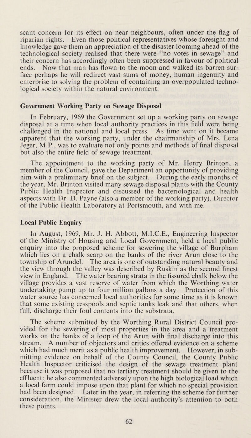 scant concern for its effect on near neighbours, often under the flag of riparian rights. Even those political representatives whose foresight and knowledge gave them an appreciation of the disaster looming ahead of the technological society realised that there vy/ere “no votes in sewage” and their concern has accordingly often been suppressed in favour of political ends. Now that man has flown to the moon and walked its barren sur¬ face perhaps he will redirect vast sums of money, human ingenuity and enterprise to solving the problem of containing an overpopulated techno¬ logical society within the natural environment. Government Working Party on Sewage Disposal In February, 1969 the Government set up a working party on sewage disposal at a time when local authority practices in this field were being challenged in the national and local press. As time went on it became apparent that the working party, under the chairmanship of Mrs. Lena Jeger, M.P., was to evaluate not only points and methods of final disposal but also the entire field of sewage treatment. The appointment to the working party of Mr. Henry Brinton, a member of the Council, gave the Department an opportunity of providing him with a preliminary brief on the subject. During the early months of the year, Mr. Brinton visited many sewage disposal plants with the County Public Health Inspector and discussed the bacteriological and health aspects with Dr. D. Payne (also a member of the working party). Director of the Public Health Laboratory at Portsmouth, and with me. Local Public Enquiry In August, 1969, Mr. J. H. Abbott, M.I.C.E., Engineering Inspector of the Ministry of Housing and Local Government, held a local public enquiry into the proposed scheme for sewering the village of Burpham which lies on a chalk scarp on the banks of the river Arun close to the township of Arundel. The area is one of outstanding natural beauty and the view through the valley was described by Ruskin as the second finest view in England. The water bearing strata in the fissured chalk below the village provides a vast reserve of water from which the Worthing water undertaking pump up to four million gallons a day. Protection of this water source has concerned local authorities for some time as it is known that some existing cesspools and septic tanks leak and that others, when full, discharge their foul contents into the substrata. The scheme submitted by the Worthing Rural District Council pro¬ vided for the sewering of most properties in the area and a treatment works on the banks of a loop of the Arun with final discharge into this stream. A number of objectors and critics offered evidence on a scheme which had much merit as a public health improvement. However, in sub¬ mitting evidence on behalf of the County Council, the County Public Health Inspector criticised the design of the sewage treatment plant because it was proposed that no tertiary treatment should be given to the effluent; he also commented adversely upon the high biological load which a local farm could impose upon that plant for which no special provision had been designed. Later in the year, in referring the scheme for further consideration, the Minister drew the local authority’s attention to both these points.