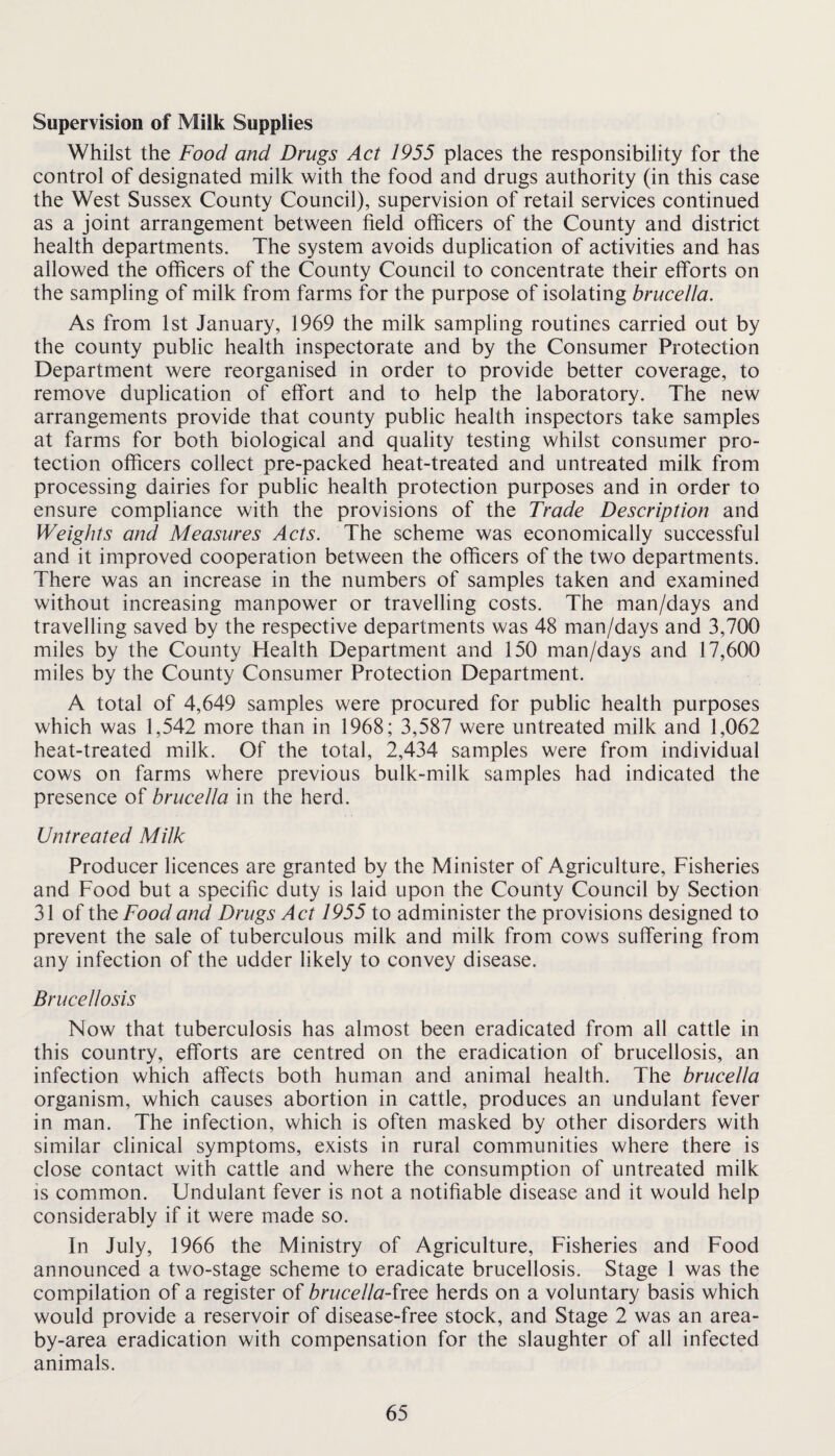 Supervision of Milk Supplies Whilst the Food and Drugs Act 1955 places the responsibility for the control of designated milk with the food and drugs authority (in this case the West Sussex County Council), supervision of retail services continued as a joint arrangement between field officers of the County and district health departments. The system avoids duplication of activities and has allowed the officers of the County Council to concentrate their efforts on the sampling of milk from farms for the purpose of isolating brucella. As from 1st January, 1969 the milk sampling routines carried out by the county public health inspectorate and by the Consumer Protection Department were reorganised in order to provide better coverage, to remove duplication of effort and to help the laboratory. The new arrangements provide that county public health inspectors take samples at farms for both biological and quality testing whilst consumer pro¬ tection officers collect pre-packed heat-treated and untreated milk from processing dairies for public health protection purposes and in order to ensure compliance with the provisions of the Trade Description and Weights and Measures Acts. The scheme was economically successful and it improved cooperation between the officers of the two departments. There was an increase in the numbers of samples taken and examined without increasing manpower or travelling costs. The man/days and travelling saved by the respective departments was 48 man/days and 3,700 miles by the County Health Department and 150 man/days and 17,600 miles by the County Consumer Protection Department. A total of 4,649 samples were procured for public health purposes which was 1,542 more than in 1968; 3,587 were untreated milk and 1,062 heat-treated milk. Of the total, 2,434 samples were from individual cows on farms where previous bulk-milk samples had indicated the presence of brucella in the herd. Untreated Milk Producer licences are granted by the Minister of Agriculture, Fisheries and Food but a specific duty is laid upon the County Council by Section 31 of ihtFoodand Drugs Act 1955 to administer the provisions designed to prevent the sale of tuberculous milk and milk from cows suffering from any infection of the udder likely to convey disease. Brucellosis Now that tuberculosis has almost been eradicated from all cattle in this country, efforts are centred on the eradication of brucellosis, an infection which affects both human and animal health. The brucella organism, which causes abortion in cattle, produces an undulant fever in man. The infection, which is often masked by other disorders with similar clinical symptoms, exists in rural communities where there is close contact with cattle and where the consumption of untreated milk is common. Undulant fever is not a notifiable disease and it would help considerably if it were made so. In July, 1966 the Ministry of Agriculture, Fisheries and Food announced a two-stage scheme to eradicate brucellosis. Stage 1 was the compilation of a register of brucella-ixQQ herds on a voluntary basis which would provide a reservoir of disease-free stock, and Stage 2 was an area- by-area eradication with compensation for the slaughter of all infected animals.