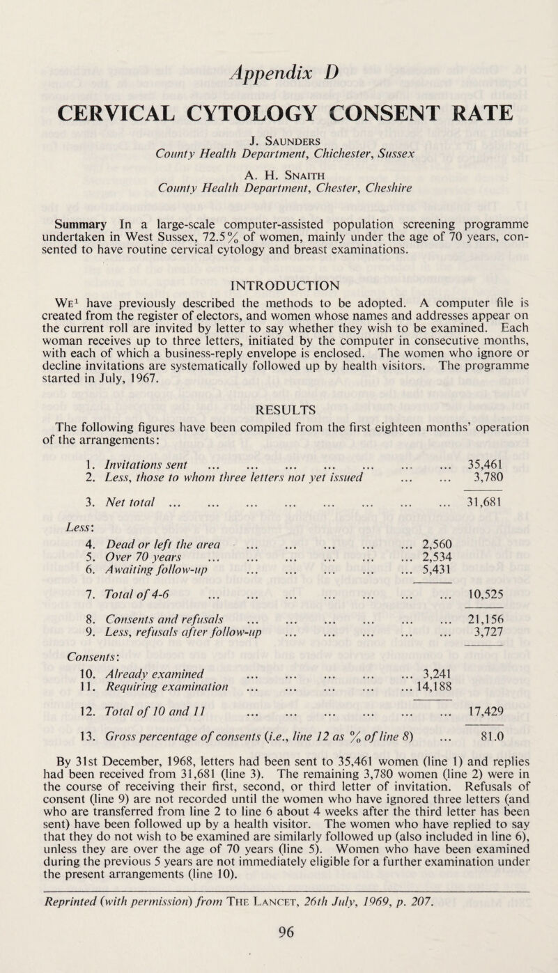 CERVICAL CYTOLOGY CONSENT RATE J. Saunders County Health Department, Chichester, Sussex A. H. Snaith County Health Department, Chester, Cheshire Summary In a large-scale computer-assisted population screening programme undertaken in West Sussex, 72,5% of women, mainly under the age of 70 years, con¬ sented to have routine cervical cytology and breast examinations. INTRODUCTION We^ have previously described the methods to be adopted. A computer file is created from the register of electors, and women whose names and addresses appear on the current roll are invited by letter to say whether they wish to be examined. Each woman receives up to three letters, initiated by the computer in consecutive months, with each of which a business-reply envelope is enclosed. The women who ignore or decline invitations are systematically followed up by health visitors. The programme started in July, 1967. RESULTS The following figures have been compiled from the first eighteen months’ operation of the arrangements: 1. Invitations sent . 2. Less, those to whom three letters not yet issued 3. Net total. Less: 4. Dead or left the area . 5. Over 70 years 6. Awaiting follow-up 7. Total of 4-6 . 8. Consents and refusals 9. Less, refusals after follow-up Consents: 10. Already examined 11. Requiring examination 12. Total of 10 and 11 35,461 3,780 31,681 ... 2,560 ... 2,534 ... 5,431 10,525 21,156 3,727 .. 3,241 .. 14,188 17,429 13. Gross percentage of consents {i.e., line 12 as % of line 8) ... 81.0 By 31st December, 1968, letters had been sent to 35,461 women (line 1) and replies had been received from 31,681 (line 3). The remaining 3,780 women (line 2) were in the course of receiving their first, second, or third letter of invitation. Refusals of consent (line 9) are not recorded until the women who have ignored three letters (and who are transferred from line 2 to line 6 about 4 weeks after the third letter has been sent) have been followed up by a health visitor. The women who have replied to say that they do not wish to be examined are similarly followed up (also included in line 6), unless they are over the age of 70 years (line 5). Women who have been examined during the previous 5 years are not immediately eligible for a further examination under the present arrangements (line 10). Reprinted (with permission) from The Lancet, 26th July, 1969, p. 207.