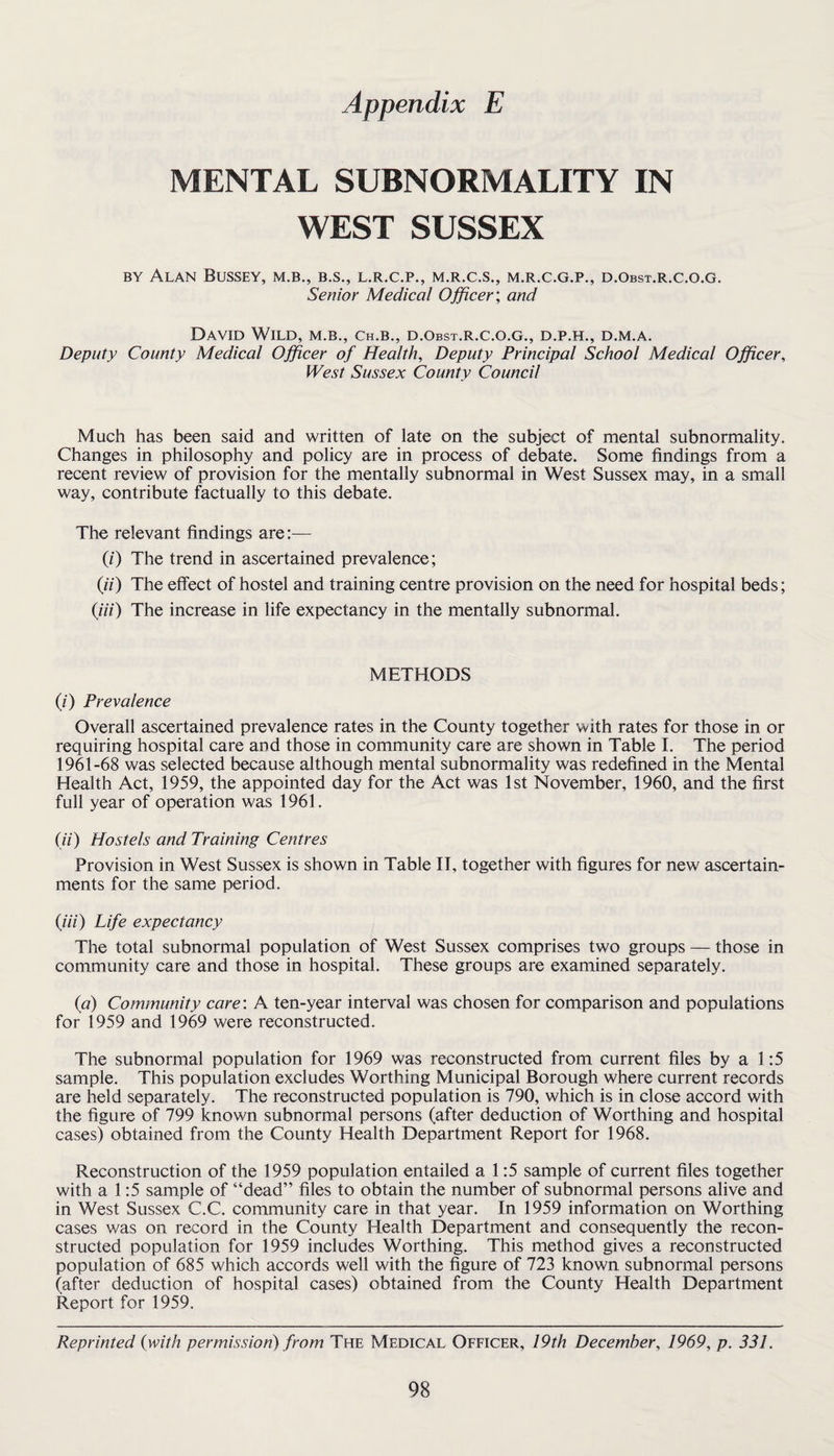 MENTAL SUBNORMALITY IN WEST SUSSEX BY Alan Bussey, m.b., b.s., l.r.c.p., m.r.c.s., m.r.c.g.p., d.obst.r.c.o.g. Senior Medical Officer; and David Wild, m.b., ch.b., d.obst.r.c.o.g., d.p.h., d.m.a. Deputy County Medical Officer of Health, Deputy Principal School Medical Officer, West Sussex County Council Much has been said and written of late on the subject of mental subnormality. Changes in philosophy and policy are in process of debate. Some findings from a recent review of provision for the mentally subnormal in West Sussex may, in a small way, contribute factually to this debate. The relevant findings are:— (0 The trend in ascertained prevalence; (ii) The effect of hostel and training centre provision on the need for hospital beds; {in) The increase in life expectancy in the mentally subnormal. METHODS (/■) Prevalence Overall ascertained prevalence rates in the County together with rates for those in or requiring hospital care and those in community care are shown in Table I. The period 1961-68 was selected because although mental subnormality was redefined in the Mental Health Act, 1959, the appointed day for the Act was 1st November, 1960, and the first full year of operation was 1961. (ii) Hostels and Training Centres Provision in West Sussex is shown in Table IT, together with figures for new ascertain¬ ments for the same period. {Hi) Life expectancy The total subnormal population of West Sussex comprises two groups — those in community care and those in hospital. These groups are examined separately. {a) Community care: A ten-year interval was chosen for comparison and populations for 1959 and 1969 were reconstructed. The subnormal population for 1969 was reconstructed from current files by a 1:5 sample. This population excludes Worthing Municipal Borough where current records are held separately. The reconstructed population is 790, which is in close accord with the figure of 799 known subnormal persons (after deduction of Worthing and hospital cases) obtained from the County Health Department Report for 1968. Reconstruction of the 1959 population entailed a 1:5 sample of current files together with a 1:5 sample of “dead” files to obtain the number of subnormal persons alive and in West Sussex C.C. community care in that year. In 1959 information on Worthing cases was on record in the County Health Department and consequently the recon¬ structed population for 1959 includes Worthing. This method gives a reconstructed population of 685 which accords well with the figure of 723 known subnormal persons (after deduction of hospital cases) obtained from the County Health Department Report for 1959. Reprinted (with permission^ from The Medical Officer, 19th December, 1969, p. 331.