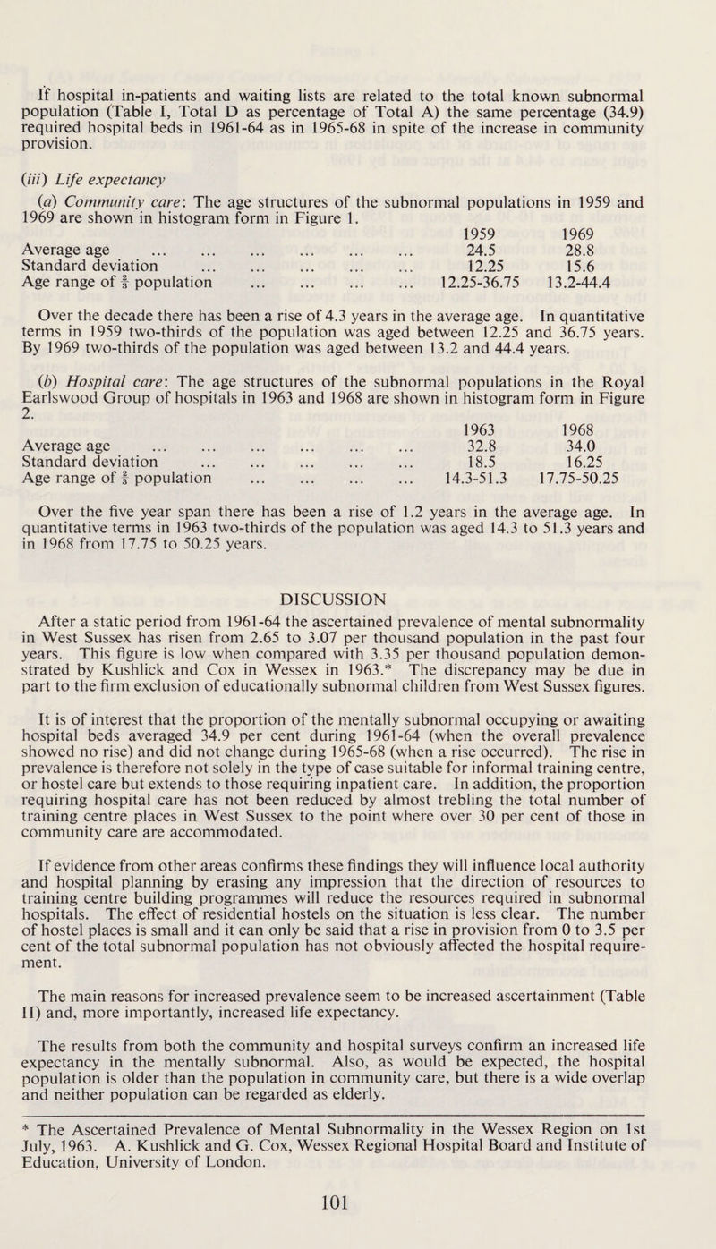 If hospital in-patients and waiting lists are related to the total known subnormal population (Table I, Total D as percentage of Total A) the same percentage (34.9) required hospital beds in 1961-64 as in 1965-68 in spite of the increase in community provision. (/■/V) Life expectancy {a) Community care: The age structures of the subnormal populations in 1959 and 1969 are shown in histogram form in Figure 1. 1959 1969 Average age . 24.5 28.8 Standard deviation . 12.25 15.6 Age range of I population . 12.25-36,75 13.2-44.4 Over the decade there has been a rise of 4.3 years in the average age. In quantitative terms in 1959 two-thirds of the population was aged between 12.25 and 36.75 years. By 1969 two-thirds of the population was aged between 13.2 and 44.4 years. {b) Hospital care: The age structures of the subnormal populations in the Royal Earlswood Group of hospitals in 1963 and 1968 are shown in histogram form in Figure 2. Average age . Standard deviation Age range of f population 1963 1968 32.8 34.0 18.5 16.25 14.3-51.3 17.75-50.25 Over the five year span there has been a rise of 1.2 years in the average age. In quantitative terms in 1963 two-thirds of the population was aged 14.3 to 51.3 years and in 1968 from 17.75 to 50.25 years. DISCUSSION After a static period from 1961-64 the ascertained prevalence of mental subnormality in West Sussex has risen from 2.65 to 3.07 per thousand population in the past four years. This figure is low when compared with 3.35 per thousand population demon¬ strated by Kushlick and Cox in Wessex in 1963.* The discrepancy may be due in part to the firm exclusion of educationally subnormal children from West Sussex figures. It is of interest that the proportion of the mentally subnormal occupying or awaiting hospital beds averaged 34.9 per cent during 1961-64 (when the overall prevalence showed no rise) and did not change during 1965-68 (when a rise occurred). The rise in prevalence is therefore not solely in the type of case suitable for informal training centre, or hostel care but extends to those requiring inpatient care. In addition, the proportion requiring hospital care has not been reduced by almost trebling the total number of training centre places in West Sussex to the point where over 30 per cent of those in community care are accommodated. If evidence from other areas confirms these findings they will influence local authority and hospital planning by erasing any impression that the direction of resources to training centre building programmes will reduce the resources required in subnormal hospitals. The effect of residential hostels on the situation is less clear. The number of hostel places is small and it can only be said that a rise in provision from 0 to 3,5 per cent of the total subnormal population has not obviously affected the hospital require¬ ment. The main reasons for increased prevalence seem to be increased ascertainment (Table II) and, more importantly, increased life expectancy. The results from both the community and hospital surveys confirm an increased life expectancy in the mentally subnormal. Also, as would be expected, the hospital population is older than the population in community care, but there is a wide overlap and neither population can be regarded as elderly. * The Ascertained Prevalence of Mental Subnormality in the Wessex Region on 1st July, 1963. A. Kushlick and G. Cox, Wessex Regional Hospital Board and Institute of Education, University of London.