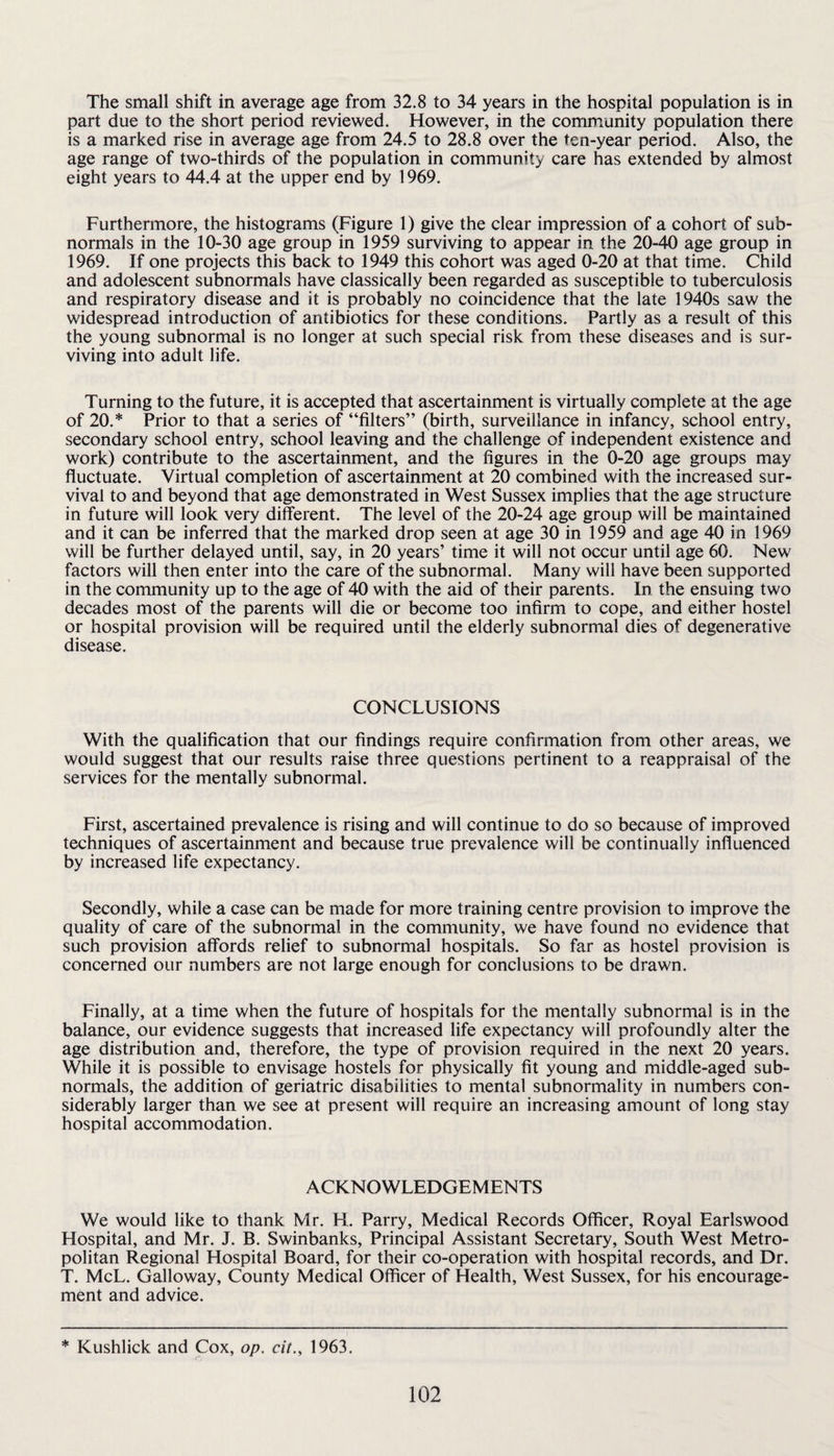 The small shift in average age from 32.8 to 34 years in the hospital population is in part due to the short period reviewed. However, in the community population there is a marked rise in average age from 24.5 to 28.8 over the ten-year period. Also, the age range of two-thirds of the population in community care has extended by almost eight years to 44.4 at the upper end by 1969. Furthermore, the histograms (Figure 1) give the clear impression of a cohort of sub¬ normals in the 10-30 age group in 1959 surviving to appear in the 20-40 age group in 1969. If one projects this back to 1949 this cohort was aged 0-20 at that time. Child and adolescent subnormals have classically been regarded as susceptible to tuberculosis and respiratory disease and it is probably no coincidence that the late 1940s saw the widespread introduction of antibiotics for these conditions. Partly as a result of this the young subnormal is no longer at such special risk from these diseases and is sur¬ viving into adult life. Turning to the future, it is accepted that ascertainment is virtually complete at the age of 20.* Prior to that a series of “filters” (birth, surveillance in infancy, school entry, secondary school entry, school leaving and the challenge of independent existence and work) contribute to the ascertainment, and the figures in the 0-20 age groups may fluctuate. Virtual completion of ascertainment at 20 combined with the increased sur¬ vival to and beyond that age demonstrated in West Sussex implies that the age structure in future will look very different. The level of the 20-24 age group will be maintained and it can be inferred that the marked drop seen at age 30 in 1959 and age 40 in 1969 will be further delayed until, say, in 20 years’ time it will not occur until age 60. New factors will then enter into the care of the subnormal. Many will have been supported in the community up to the age of 40 with the aid of their parents. In the ensuing two decades most of the parents will die or become too infirm to cope, and either hostel or hospital provision will be required until the elderly subnormal dies of degenerative disease. CONCLUSIONS With the qualification that our findings require confirmation from other areas, we would suggest that our results raise three questions pertinent to a reappraisal of the services for the mentally subnormal. First, ascertained prevalence is rising and will continue to do so because of improved techniques of ascertainment and because true prevalence will be continually influenced by increased life expectancy. Secondly, while a case can be made for more training centre provision to improve the quality of care of the subnormal in the community, we have found no evidence that such provision affords relief to subnormal hospitals. So far as hostel provision is concerned our numbers are not large enough for conclusions to be drawn. Finally, at a time when the future of hospitals for the mentally subnormal is in the balance, our evidence suggests that increased life expectancy will profoundly alter the age distribution and, therefore, the type of provision required in the next 20 years. While it is possible to envisage hostels for physically fit young and middle-aged sub¬ normals, the addition of geriatric disabilities to mental subnormality in numbers con¬ siderably larger than we see at present will require an increasing amount of long stay hospital accommodation. ACKNOWLEDGEMENTS We would like to thank Mr. H. Parry, Medical Records Officer, Royal Earlswood Hospital, and Mr. J. B. Swinbanks, Principal Assistant Secretary, South West Metro¬ politan Regional Hospital Board, for their co-operation with hospital records, and Dr. T. McL. Galloway, County Medical Officer of Health, West Sussex, for his encourage¬ ment and advice. * Kushlick and Cox, op. cil., 1963.