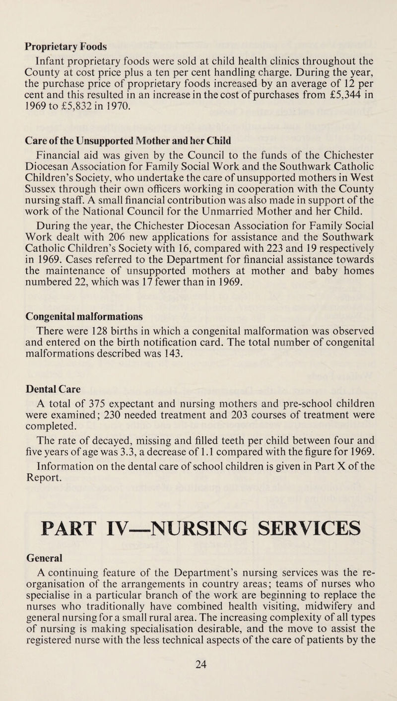 Proprietary Foods Infant proprietary foods were sold at child health clinics throughout the County at cost price plus a ten per cent handling charge. During the year, the purchase price of proprietary foods increased by an average of 12 per cent and this resulted in an increase in the cost of purchases from £5,344 in 1969 to £5,832 in 1970. Care of the Unsupported Mother and her Child Financial aid was given by the Council to the funds of the Chichester Diocesan Association for Family Social Work and the Southwark Catholic Children’s Society, who undertake the care of unsupported mothers in West Sussex through their own officers working in cooperation with the County nursing staff. A small financial contribution was also made in support of the work of the National Council for the Unmarried Mother and her Child. During the year, the Chichester Diocesan Association for Family Social Work dealt with 206 new applications for assistance and the Southwark Catholic Children’s Society with 16, compared with 223 and 19 respectively in 1969. Cases referred to the Department for financial assistance towards the maintenance of unsupported mothers at mother and baby homes numbered 22, which was 17 fewer than in 1969. Congenital malformations There were 128 births in which a congenital malformation was observed and entered on the birth notification card. The total number of congenital malformations described was 143. Dental Care A total of 375 expectant and nursing mothers and pre-school children were examined; 230 needed treatment and 203 courses of treatment were completed. The rate of decayed, missing and filled teeth per child between four and five years of age was 3.3, a decrease of 1.1 compared with the figure for 1969. Information on the dental care of school children is given in Part X of the Report. PART IV—NURSING SERVICES General A continuing feature of the Department’s nursing services was the re¬ organisation of the arrangements in country areas; teams of nurses who specialise in a particular branch of the work are beginning to replace the nurses who traditionally have combined health visiting, midwifery and general nursing for a small rural area. The increasing complexity of all types of nursing is making specialisation desirable, and the move to assist the registered nurse with the less technical aspects of the care of patients by the