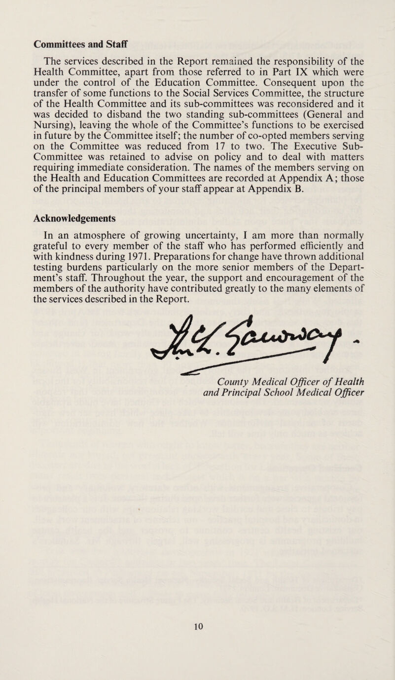 Committees and Staff The services described in the Report remained the responsibility of the Health Committee, apart from those referred to in Part IX which were under the control of the Education Committee. Consequent upon the transfer of some functions to the Social Services Committee, the structure of the Health Committee and its sub-committees was reconsidered and it was decided to disband the two standing sub-committees (General and Nursing), leaving the whole of the Committee’s functions to be exercised in future by the Committee itself; the number of co-opted members serving on the Committee was reduced from 17 to two. The Executive Sub- Committee was retained to advise on policy and to deal with matters requiring immediate consideration. The names of the members serving on the Health and Education Committees are recorded at Appendix A; those of the principal members of your staff appear at Appendix B. Acknowledgements In an atmosphere of growing uncertainty, I am more than normally grateful to every member of the staff who has performed efficiently and with kindness during 1971. Preparations for change have thrown additional testing burdens particularly on the more senior members of the Depart¬ ment’s staff. Throughout the year, the support and encouragement of the members of the authority have contributed greatly to the many elements of the services described in the Report. County Medical Officer of Healtk and Principal School Medical Officer