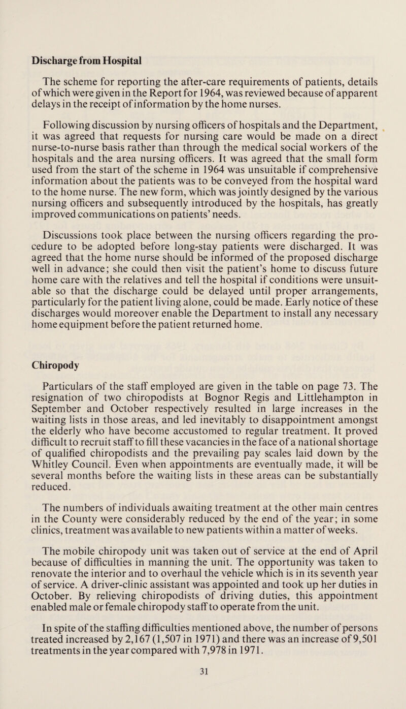 Discharge from Hospital The scheme for reporting the after-care requirements of patients, details of which were given in the Report for 1964, was reviewed because of apparent delays in the receipt of information by the home nurses. Following discussion by nursing officers of hospitals and the Department, it was agreed that requests for nursing care would be made on a direct nurse-to-nurse basis rather than through the medical social workers of the hospitals and the area nursing officers. It was agreed that the small form used from the start of the scheme in 1964 was unsuitable if comprehensive information about the patients was to be conveyed from the hospital ward to the home nurse. The new form, which was jointly designed by the various nursing officers and subsequently introduced by the hospitals, has greatly improved communications on patients’ needs. Discussions took place between the nursing officers regarding the pro¬ cedure to be adopted before long-stay patients were discharged. It was agreed that the home nurse should be informed of the proposed discharge well in advance; she could then visit the patient’s home to discuss future home care with the relatives and tell the hospital if conditions were unsuit¬ able so that the discharge could be delayed until proper arrangements, particularly for the patient living alone, could be made. Early notice of these discharges would moreover enable the Department to install any necessary home equipment before the patient returned home. Chiropody Particulars of the staff employed are given in the table on page 73. The resignation of two chiropodists at Bognor Regis and Littlehampton in September and October respectively resulted in large increases in the waiting lists in those areas, and led inevitably to disappointment amongst the elderly who have become accustomed to regular treatment. It proved difficult to recruit staff to fill these vacancies in the face of a national shortage of qualified chiropodists and the prevailing pay scales laid down by the Whitley Council. Even when appointments are eventually made, it will be several months before the waiting lists in these areas can be substantially reduced. The numbers of individuals awaiting treatment at the other main centres in the County were considerably reduced by the end of the year; in some clinics, treatment was available to new patients within a matter of weeks. The mobile chiropody unit was taken out of service at the end of April because of difficulties in manning the unit. The opportunity was taken to renovate the interior and to overhaul the vehicle which is in its seventh year of service. A driver-clinic assistant was appointed and took up her duties in October. By relieving chiropodists of driving duties, this appointment enabled male or female chiropody staff to operate from the unit. In spite of the staffing difficulties mentioned above, the number of persons treated increased by 2,167 (1,507 in 1971) and there was an increase of 9,501 treatments in the year compared with 7,978 in 1971.