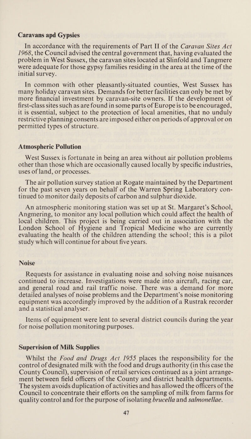 Caravans apd Gypsies In accordance with the requirements of Part II of the Caravan Sites Act 1968, the Council advised the central government that, having evaluated the problem in West Sussex, the caravan sites located at Slinfold and Tangmere were adequate for those gypsy families residing in the area at the time of the initial survey. In common with other pleasantly-situated counties, West Sussex has many holiday caravan sites. Demands for better facilities can only be met by more financial investment by caravan-site owners. If the development of first-class sites such as are found in some parts of Europe is to be encouraged, it is essential, subject to the protection of local amenities, that no unduly restrictive planning consents are imposed either on periods of approval or on permitted types of structure. Atmospheric Pollution West Sussex is fortunate in being an area without air pollution problems other than those which are occasionally caused locally by specific industries, uses of land, or processes. The air pollution survey station at Rogate maintained by the Department for the past seven years on behalf of the Warren Spring Laboratory con¬ tinued to monitor daily deposits of carbon and sulphur dioxide. An atmospheric monitoring station was set up at St. Margaret’s School, Angmering, to monitor any local pollution which could affect the health of local children. This project is being carried out in association with the London School of Hygiene and Tropical Medicine who are currently evaluating the health of the children attending the school; this is a pilot study which will continue for about five years. Noise Requests for assistance in evaluating noise and solving noise nuisances continued to increase. Investigations were made into aircraft, racing car, and general road and rail traffic noise. There was a demand for more detailed analyses of noise problems and the Department’s noise monitoring equipment was accordingly improved by the addition of a Rustrak recorder and a statistical analyser. Items of equipment were lent to several district councils during the year for noise pollution monitoring purposes. Supervision of Milk Supplies Whilst the Food and Drugs Act 1955 places the responsibility for the control of designated milk with the food and drugs authority (in this case the County Council), supervision of retail services continued as a joint arrange¬ ment between field officers of the County and district health departments. The system avoids duplication of activities and has allowed the officers of the Council to concentrate their efforts on the sampling of milk from farms for quality control and for the purpose of isolating brucella and salmonellae.