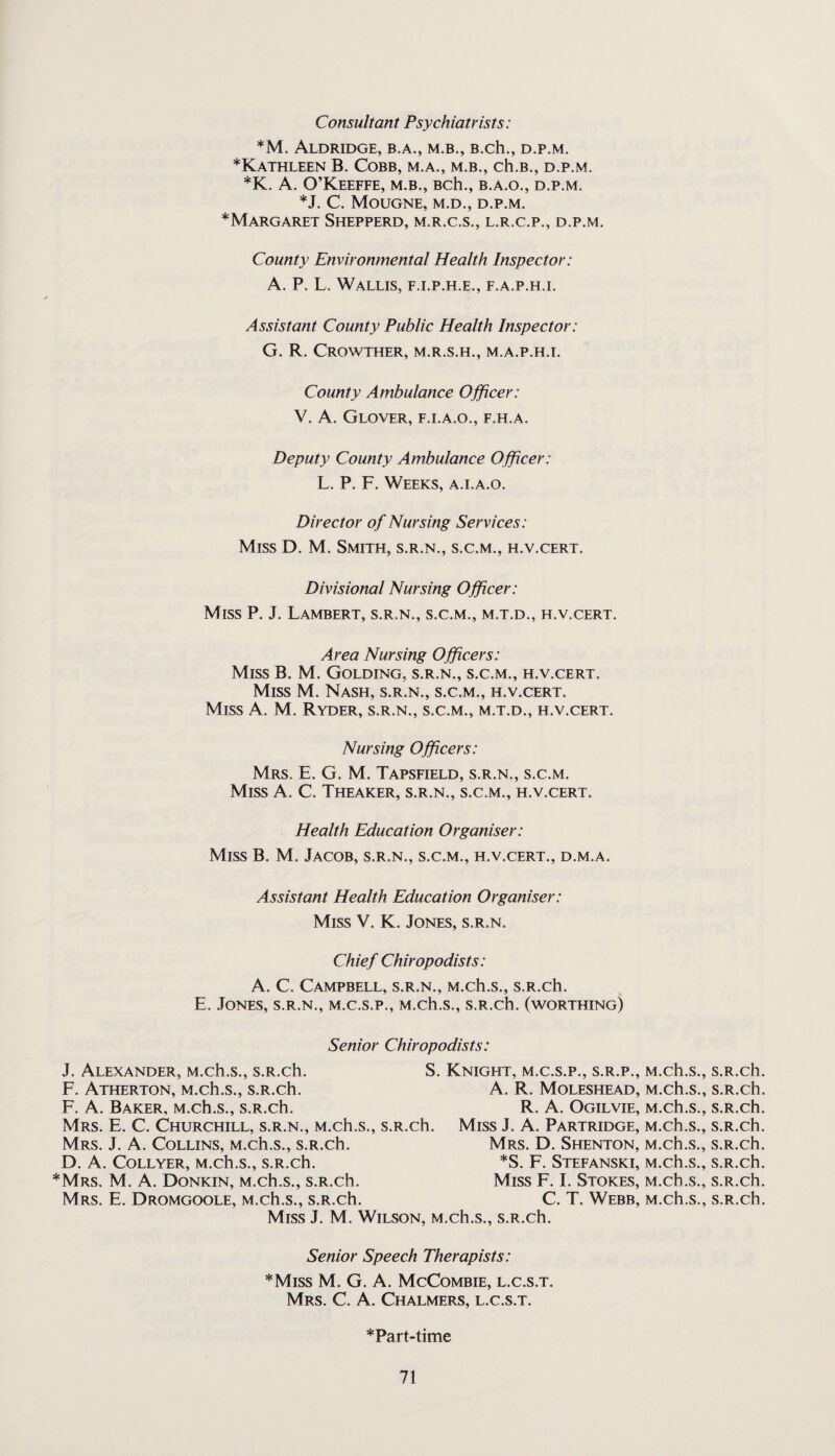 Consultant Psychiatrists: *M. Aldridge, b.a., m.b., B.ch., d.p.m. * Kathleen B. Cobb, m.a., m.b., ch.B., d.p.m. *K. A. O’Keeffe, m.b., Bch., b.a.o., d.p.m. *J. C. MoUGNE, M.D., D.P.M. ^Margaret Shepperd, m.r.c.s., l.r.c.p., d.p.m. County Environmental Health Inspector: A. P. L. Wallis, f.i.p.h.e., f.a.p.h.i. Assistant County Public Health Inspector: G. R. CROWTHER, M.R.S.H., M.A.P.H.I. County Ambulance Officer: V. A. Glover, f.i.a.o., f.h.a. Deputy County Ambulance Officer: L. P. F. Weeks, a.i.a.o. Director of Nursing Services: Miss D. M. Smith, s.r.n., s.c.m., h.v.cert. Divisional Nursing Officer: Miss P. J. Lambert, s.r.n., s.c.m., m.t.d., h.v.cert. Area Nursing Officers: Miss B. M. Golding, s.r.n., s.c.m., h.v.cert. Miss M. Nash, s.r.n., s.c.m., h.v.cert. Miss A. M. Ryder, s.r.n., s.c.m., m.t.d., h.v.cert. Nursing Officers: Mrs. E. G. M. Tapsfield, s.r.n., s.c.m. Miss A. C. Theaker, s.r.n., s.c.m., h.v.cert. Health Education Organiser: Miss B. M. Jacob, s.r.n., s.c.m., h.v.cert., d.m.a. Assistant Health Education Organiser: Miss V. K. Jones, s.r.n. Chief Chiropodists: A. C. Campbell, s.r.n., M.ch.s., s.R.ch. E. Jones, s.r.n., m.c.s.p., M.ch.s., s.R.ch. (worthing) Senior Chiropodists: J. Alexander, M.ch.s., s.R.ch. F. Atherton, M.ch.s., s.R.ch. S. Knight, m.c.s.p., s.r.p., M.ch.s., s.R.ch. A. R. Moleshead, M.ch.s., s.R.ch. F. A. Baker, M.ch.s., s.R.ch. Mrs. E. C. Churchill, s.r.n., M.ch.s., s.R.ch. R. A. Ogilvie, M.ch.s., s.R.ch. *Mrs. M. A. Donkin, M.ch.s., s.R.ch. Mrs. E. Dromgoole, M.ch.s., s.R.ch. Mrs. J. A. Collins, M.ch.s., s.R.ch. D. A. COLLYER, M.ch.s., S.R.ch. Miss J. A. Partridge, M.ch.s., s.R.ch. Mrs. D. Shenton, M.ch.s., s.R.ch. *S. F. Stefanski, M.ch.s., s.R.ch. Miss F. I. Stokes, M.ch.s., s.R.ch. C. T. Webb, M.ch.s., s.R.ch. Miss J. M. Wilson, M.ch.s., s.R.ch. Senior Speech Therapists: *Miss M. G. A. McCombie, l.c.s.t. Mrs. C. A. Chalmers, l.c.s.t. *Part-time